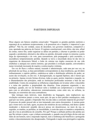 149




                              PARTIDOS IMPERIAIS



Disse algures um famoso estadista conservador: “Enquanto os grandes partidos nutrirem a
esperança de se anularem reciprocamente, e de possuírem sós o império, é impossível a paz
pública”. Não há, em verdade, causa de desordem, nos governos modernos, comparável a
essa, apontada nas palavras de Guizot. O regímen constitucional, com efeito, não tem, afinal
de contas, outros fins, senão organizar as idéias em partidos, e alternar os partidos no poder
segundo o predomínio alternativo das idéias na opinião; deixando sempre às minorias a porta
larga da representação e do voto, para reassumirem, pela propaganda e pelo escrutínio, a
ascendência temporariamente perdida. Quando se turva a sinceridade dessa lei das leis no
organismo da democracia liberal, a lesão do sistema nos órgãos essenciais de sua vida
estabelece a anarquia nos centros motores, que presidem à evolução popular, convertendo-a
numa vicissitude incessante de reações e contra-reações violentas.
    Em vez do fluxo e refluxo natural, trazendo à administração, cada uma por sua vez, na
plenitude da sua força, as duas parcialidades correspondentes às duas tendências, que dividem
ordinariamente o espírito público, estabelece-se então a distribuição arbitrária do poder, ao
aceno das revoluções, ou dos reis. A desorganização, na segunda hipótese, não é menor que
na primeira. Apenas reveste formas diversas, todas as quais, porém, importam a negação, ou
o abastardamento dos princípios, onde as instituições professadas assentam a base da sua
estabilidade. Contra ela conspiram as influências empenhadas em levantar sobre o descrédito
e a ruína dos partidos a perpetuidade das dinastias. Estas preparam cegamente o seu
naufrágio, quando, em vez de fortalecer neles a lealdade aos compromissos e a tolerância
para com os adversários, educam-nos sistematicamente, como entre nós, no sofisma, na
deserção, no extermínio dos seus contraditores.
    Que inimigos mais temíveis, mais desabridos na linguagem, mais implacáveis nas
revelações encontrou jamais a coroa, neste país, do que os dois partidos monárquicos, cada
qual por seu turno, quando o Imperador lhes tira das mãos a comissão imperial de governar?
O processo do poder pessoal não se tem instaurado com outros documentos. A mesma gente
que o trono tem a seu lado, agora, na posse dos mistérios da sua confiança, mal desta o poder
moderador a desinvestir amanhã, dar-se-á pressa em desentrouxar, no meio da rua, os
segredos, as manhas, as perfídias, as imoralidades, à custa das quais se mantém a onipotência,
que dá e tira as presidências do conselho. Por quê? Porque a ambição política não perdoa aos
que lhe retiram o pasto, a que a tinham acostumado; e, quando esse privilégio divino está nas
mãos de um homem, nem a majestade imperial, nem a lembrança dos benefícios o protegerão
contra o descontentamento dos desapossados. Entregando à nação essa prerrogativa suprema,
 