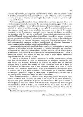150

o sistema representativo, na sua pureza, inexperimentada até hoje entre nós, levanta o chefe
do Estado a uma região superior às tempestades da terra, subtraindo às paixões partidistas
esse alvo, com que as entretém, nas constituições degeneradas como a nossa, a intervenção
onipresente do dinasta.
    Mas os príncipes não aprendem, e tampouco aprendem os partidos. Qualquer destes, se o
avaliássemos pela transparência cristalina das suas virtudes na oposição, pela virilidade com
que, na oposição, liberais e conservadores denunciam o absolutismo da casa reinante, dir-se-
ia talhado na rocha viva das idéias, para opor às usurpações do absolutismo resistência eterna.
Mas enganado estará quem nessas aparências transitórias puser a sua fé. Os partidos
monárquicos vivem de visagens ao Imperador, como o Imperador de visagens aos partidos.
Nas transações entre eles e ele não há senão dois elementos reais e constantes: corrupção e
medo. Sua Majestade compreende lucidamente a utilidade viciosa desses agentes; e, sentindo,
por uma parte, a impossibilidade da autocracia que exerce, sem o concurso alternativo desses
dois colaboradores, por outra os riscos que a moralização deles criaria contra os hábitos
tradicionais da realeza bragantina, nulifica-os sucessivamente um pelo outro, franqueando a
ambos, para essa ruinosa missão, o arsenal inesgotável do imperialismo.
    Nenhum dos dois compreende a maldição do seu papel; e, ora enxovalhados no poder, ora
trovejantes na adversidade, arrastam perenemente o trambolho da sujeição, que os avilana.
Irreflexivos como a fome após longas inédias forçadas, lançam-se, com a sofreguidão dos
piores instintos, desaçaimados, contra os adversários, que ontem os maltratavam, e voltarão a
maltratá-los amanhã, sem advertir em que estes eram, e serão apenas instrumentos
automáticos no jogo dos interesses da corte.
    É a isso que se dá o nome de regímen constitucional; e partidos constitucionais se dizem
essas duas guardas pessoais da coroa, ora subservientes, ora insurgidas, consoante ela lhes
sorri, ou lhes volta as costas. Na essência não há senão um partido: o do rei, com duas
sucursais, onde se renova. Essa espécie de tirania dissimulada reúne em si todos os
inconvenientes do absolutismo, sem as suas vantagens relativas. Mas, como é a mais
insidiosa, a mais subterânea, a mais obscura, a que aceita da liberdade contemporânea todas
as fórmulas, todas as galas, todas as seduções, é naturalmente a que se acomoda ao espírito
dos príncipes, a quem falta a têmpera de caráter, que faz os opressores arrojados, mas sobra o
tato das fragilidades humanas e a ciência dos artifícios do suborno.
    Nunca essa situação crônica se desenhou melhor do que no espetáculo das eleições, a que
estamos assistindo. Sua Majestade fez render a sua escolta. A de ontem desapareceu,
deixando ouvir apenas o murmúrio de queixas por ora inofensivas. Mas, quando tocarem o
diapasão perigoso, a máquina eleitoral posta em movimento pela coroa virá demonstrar, por
uma unanimidade oposta à de hoje, que o Partido Liberal não é menos nulo do que o
conservador, e que um e outro não existem, em última análise, senão por obra e graça da
régia vontade.
    Também ambos parece não aspirarem a outro destino.

                                                   Diário de Notícias, 8 de setembro de 1889.
 