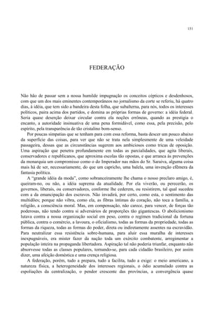 151




                                      FEDERAÇÃO



Não hão de passar sem a nossa humilde impugnação os conceitos cépticos e desdenhosos,
com que um dos mais eminentes contemporâneos no jornalismo da corte se referiu, há quatro
dias, à idéia, que tem sido a bandeira desta folha, que subalterna, para nós, todos os interesses
políticos, paira acima dos partidos, e domina as próprias formas de governo: a idéia federal.
Seria quase deserção deixar circular contra ela noções errôneas, quando as prestigia o
encanto, a autoridade insinuativa de uma pena formidável, como essa, pela precisão, pelo
espírito, pela transparência de tão cristalino bom-senso.
    Por poucas simpatias que se tenham para com essa reforma, basta descer um pouco abaixo
da superfície das coisas, para ver que não se trata nela simplesmente de uma veleidade
passageira, dessas que as circunstâncias sugerem aos ambiciosos como tricas de oposição.
Uma aspiração que penetra profundamente em todas as parcialidades, que agita liberais,
conservadores e republicanos, que aproxima escolas tão opostas, e que arranca às prevenções
da monarquia um compromisso como o do Imperador nas mãos do Sr. Saraiva, alguma coisa
mais há de ser, necessariamente, do que um capricho, uma balela, uma invenção efêmera da
fantasia política.
    A “grande idéia da moda”, como sobranceiramente lhe chama o nosso preclaro amigo, é,
queiram-no, ou não, a idéia suprema da atualidade. Por ela viverão, ou perecerão, os
governos, liberais, ou conservadores, conforme lhe cederem, ou resistirem, tal qual sucedeu
com a da emancipação dos escravos. Não invadirá, por certo, como esta, o sentimento das
multidões; porque não vibra, como ela, as fibras íntimas do coração, não toca a família, a
religião, a consciência moral. Mas, em compensação, não carece, para vencer, de forças tão
poderosas, não tendo contra si adversários de proporções tão gigantescas. O abolicionismo
lutava contra a nossa organização social em peso, contra o regímen tradicional da fortuna
pública, contra o comércio, a lavoura, o oficialismo, todas as formas da propriedade, todas as
formas da riqueza, todas as formas do poder, direta ou indiretamente assentes na escravidão.
Para neutralizar essa resistência sobre-humana, para aluir essa muralha de interesses
inexpugnáveis, era mister fazer da nação toda um exército combatente, arregimentar a
população inteira na propaganda libertadora. Aspiração tal não poderia triunfar, enquanto não
absorvesse todas as classes populares, tornando-se, para cada cidadão brasileiro, por assim
dizer, uma afeição doméstica e uma crença religiosa.
    A federação, porém, tudo a prepara, tudo a facilita, tudo a exige: o meio americano, a
natureza física, a heterogeneidade dos interesses regionais, o ódio acumulado contra as
espoliações da centralização, o pendor crescente das províncias, a convergência quase
 
