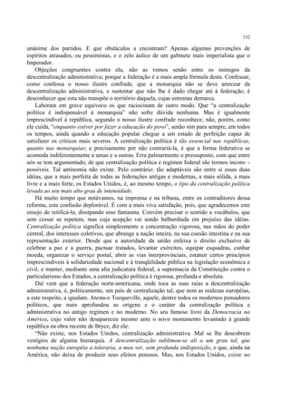 152

unânime dos partidos. E que obstáculos a encontram? Apenas algumas prevenções de
espíritos atrasados, ou pessimistas, e o zelo áulico de um gabinete mais imperialista que o
Imperador.
    Objeções congruentes contra ela, não as vemos senão entre os inimigos da
descentralização administrativa; porque a federação é a mais ampla fórmula desta. Confessar,
como confessa o nosso ilustre confrade, que a monarquia não se deve arrecear da
descentralização administrativa, e sustentar que não lhe é dado chegar até à federação, é
desconhecer que esta não transpõe o território daquela, cujas estremas demarca.
    Laboram em grave equívoco os que raciocinam de outro modo. Que “a centralização
política é indispensável à monarquia” não sofre dúvida nenhuma. Mas é igualmente
imprescindível à república, segundo o nosso ilustre confrade reconhece; não, porém, como
ele cuida, “enquanto estiver por fazer a educação do povo”, senão sim para sempre, em todos
os tempos, ainda quando a educação popular chegue a um estado de perfeição capaz de
satisfazer os críticos mais severos. A centralização política é tão essencial nas repúblicas,
quanto nas monarquias; e precisamente por não contrariá-la, é que a forma federativa se
acomoda indiferentemente a umas e a outras. Erra palmarmente o pressuposto, com que entre
nós se tem argumentado, de que centralização política e regímen federal são termos incom- -
possíveis. Tal antinomia não existe. Pelo contrário: tão adaptáveis são entre si essas duas
idéias, que a mais perfeita de todas as federações antigas e modernas, a mais sólida, a mais
livre e a mais forte, os Estados Unidos, é, ao mesmo tempo, o tipo da centralização política
levada ao seu mais alto grau de intensidade.
    Há muito tempo que notávamos, na imprensa e na tribuna, entre os contraditores dessa
reforma, esta confusão deplorável. É com a mais viva satisfação, pois, que agradecemos este
ensejo de retificá-la, dissipando esse fantasma. Convém precisar o sentido a vocábulos, que
sem cessar se repetem, mas cuja acepção vai sendo balburdiada em prejuízo das idéias.
Centralização política significa simplesmente a concentração vigorosa, nas mãos do poder
central, dos interesses coletivos, que abrange a nação inteira, na sua coesão intestina e na sua
representação exterior. Desde que a autoridade da união enfeixa o direito exclusivo de
celebrar a paz e a guerra, pactuar tratados, levantar exércitos, equipar esquadras, cunhar
moeda, organizar o serviço postal, abrir as vias interprovinciais, estatuir certos princípios
imprescindíveis à solidariedade nacional e à tranqüilidade pública na legislação econômica e
civil, e manter, mediante uma alta judicatura federal, a supremacia da Constituição contra o
particularismo dos Estados, a centralização política é rigorosa, profunda e absoluta.
    Daí vem que a federação norte-americana, onde toca as suas raias a descentralização
administrativa, é, politicamente, um país de centralização tal, que nem as realezas européias,
a este respeito, a igualam. Atesta-o Tocqueville, aquele, dentre todos os modernos pensadores
políticos, que mais aprofundou as origens e o caráter da centralização política e
administrativa no antigo regímen e no moderno. No seu famoso livro da Democracia na
América, cujo valor não desapareceu mesmo ante o novo monumento levantado à grande
república na obra recente de Bryce, diz ele:
    “Não existe, nos Estados Unidos, centralização administrativa. Mal se lhe descobrem
vestígios de alguma hierarquia. A descentralização sublimou-se ali a um grau tal, que
nenhuma nação européia a toleraria, a meu ver, sem profunda indisposição, e que, ainda na
América, não deixa de produzir seus efeitos penosos. Mas, nos Estados Unidos, existe no
 