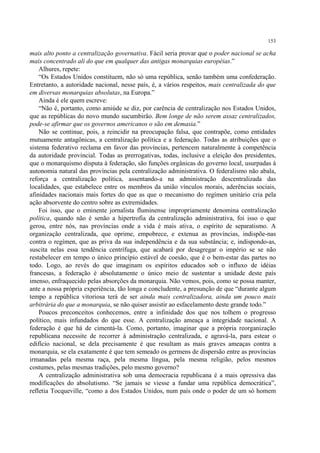153

mais alto ponto a centralização governativa. Fácil seria provar que o poder nacional se acha
mais concentrado ali do que em qualquer das antigas monarquias européias.”
    Alhures, repete:
    “Os Estados Unidos constituem, não só uma república, senão também uma confederação.
Entretanto, a autoridade nacional, nesse país, é, a vários respeitos, mais centralizada do que
em diversas monarquias absolutas, na Europa.”
    Ainda é ele quem escreve:
    “Não é, portanto, como amiúde se diz, por carência de centralização nos Estados Unidos,
que as repúblicas do novo mundo sucumbirão. Bem longe de não serem assaz centralizados,
pode-se afirmar que os governos americanos o são em demasia.”
    Não se continue, pois, a reincidir na preocupação falsa, que contrapõe, como entidades
mutuamente antagônicas, a centralização política e a federação. Todas as atribuições que o
sistema federativo reclama em favor das províncias, pertencem naturalmente à competência
da autoridade provincial. Todas as prerrogativas, todas, inclusive a eleição dos presidentes,
que o monarquismo disputa à federação, são funções orgânicas do governo local, usurpadas à
autonomia natural das províncias pela centralização administrativa. O federalismo não abala,
reforça a centralização política, assentando-a na administração descentralizada das
localidades, que estabelece entre os membros da união vínculos morais, aderências sociais,
afinidades nacionais mais fortes do que as que o mecanismo do regímen unitário cria pela
ação absorvente do centro sobre as extremidades.
    Foi isso, que o eminente jornalista fluminense impropriamente denomina centralização
política, quando não é senão a hipertrofia da centralização administrativa, foi isso o que
gerou, entre nós, nas províncias onde a vida é mais ativa, o espírito de separatismo. A
organização centralizada, que oprime, empobrece, e extenua as províncias, indispõe-nas
contra o regímen, que as priva da sua independência e da sua substância; e, indispondo-as,
suscita nelas essa tendência centrífuga, que acabará por desagregar o império se se não
restabelecer em tempo o único princípio estável de coesão, que é o bem-estar das partes no
todo. Logo, ao revés do que imaginam os espíritos educados sob o influxo de idéias
francesas, a federação é absolutamente o único meio de sustentar a unidade deste país
imenso, enfraquecido pelas absorções da monarquia. Não vemos, pois, como se possa manter,
ante a nossa própria experiência, tão longa e concludente, a presunção de que “durante algum
tempo a república vitoriosa terá de ser ainda mais centralizadora, ainda um pouco mais
arbitrária do que a monarquia, se não quiser assistir ao esfacelamento deste grande todo.”
    Poucos preconceitos conhecemos, entre a infinidade dos que nos tolhem o progresso
político, mais infundados do que esse. A centralização ameaça a integridade nacional. A
federação é que há de cimentá-la. Como, portanto, imaginar que a própria reorganização
republicana necessite de recorrer à administração centralizada, e agravá-la, para estear o
edifício nacional, se dela precisamente é que resultam as mais graves ameaças contra a
monarquia, se ela exatamente é que tem semeado os germens de dispersão entre as províncias
irmanadas pela mesma raça, pela mesma língua, pela mesma religião, pelos mesmos
costumes, pelas mesmas tradições, pelo mesmo governo?
    A centralização administrativa sob uma democracia republicana é a mais opressiva das
modificações do absolutismo. “Se jamais se viesse a fundar uma república democrática”,
refletia Tocqueville, “como a dos Estados Unidos, num país onde o poder de um só homem
 