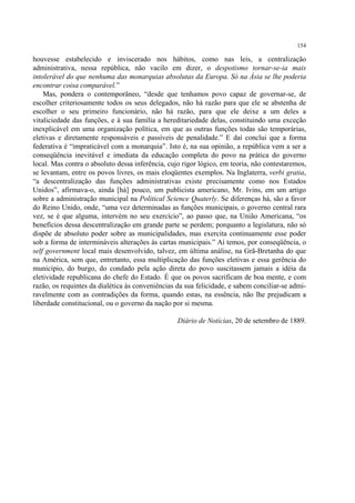 154

houvesse estabelecido e inviscerado nos hábitos, como nas leis, a centralização
administrativa, nessa república, não vacilo em dizer, o despotismo tornar-se-ia mais
intolerável do que nenhuma das monarquias absolutas da Europa. Só na Ásia se lhe poderia
encontrar coisa comparável.”
    Mas, pondera o contemporâneo, “desde que tenhamos povo capaz de governar-se, de
escolher criteriosamente todos os seus delegados, não há razão para que ele se abstenha de
escolher o seu primeiro funcionário, não há razão, para que ele deixe a um deles a
vitaliciedade das funções, e à sua família a hereditariedade delas, constituindo uma exceção
inexplicável em uma organização política, em que as outras funções todas são temporárias,
eletivas e diretamente responsáveis e passíveis de penalidade.” E daí conclui que a forma
federativa é “impraticável com a monarquia”. Isto é, na sua opinião, a república vem a ser a
conseqüência inevitável e imediata da educação completa do povo na prática do governo
local. Mas contra o absoluto dessa inferência, cujo rigor lógico, em teoria, não contestaremos,
se levantam, entre os povos livres, os mais eloqüentes exemplos. Na Inglaterra, verbi gratia,
“a descentralização das funções administrativas existe precisamente como nos Estados
Unidos”, afirmava-o, ainda [há] pouco, um publicista americano, Mr. Ivins, em um artigo
sobre a administração municipal na Political Science Quaterly. Se diferenças há, são a favor
do Reino Unido, onde, “uma vez determinadas as funções municipais, o governo central rara
vez, se é que alguma, intervém no seu exercício”, ao passo que, na União Americana, “os
benefícios dessa descentralização em grande parte se perdem; porquanto a legislatura, não só
dispõe de absoluto poder sobre as municipalidades, mas exercita continuamente esse poder
sob a forma de intermináveis alterações às cartas municipais.” Aí temos, por conseqüência, o
self government local mais desenvolvido, talvez, em última análise, na Grã-Bretanha do que
na América, sem que, entretanto, essa multiplicação das funções eletivas e essa gerência do
município, do burgo, do condado pela ação direta do povo suscitassem jamais a idéia da
eletividade republicana do chefe do Estado. É que os povos sacrificam de boa mente, e com
razão, os requintes da dialética às conveniências da sua felicidade, e sabem conciliar-se admi-
ravelmente com as contradições da forma, quando estas, na essência, não lhe prejudicam a
liberdade constitucional, ou o governo da nação por si mesma.

                                                  Diário de Notícias, 20 de setembro de 1889.
 