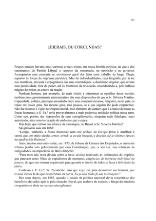 155




                          LIBERAIS, OU CORCUNDAS?



Poucos estudos haveria mais curiosos e mais tristes, em nossa história política, do que o dos
sentimentos do Partido Liberal a respeito da monarquia, na oposição e no governo.
Acompanhar esse contraste no movimento geral dos fatos seria trabalho de longo fôlego,
superior às forças da imprensa periódica. Mas há individualidades, cuja biografia, por si só,
nos manifesta, em toda a repugnância das suas contradições, a dualidade singular, que arrasta
essa parcialidade, fora do poder, até às fronteiras da revolução, reconduzindo-a, pelo influxo
mágico do poder, ao centro da reação.
    Nenhum homem, por exemplo, de mais títulos a interpretar as opiniões desse partido,
nenhum mais genuinamente representativo das suas disposições do que o Sr. Silveira Martins.
Capacidade, cultura, prestígio assinalado entre seus comprovincianos, ninguém, neste país, os
reúne em maior grau. No mesmo grau, mui poucos, se é que alguém lhe pode emparelhar.
Não lhe faltasse o vigor da têmpera moral, esse elemento do caráter, que é a maior de todas as
forças humanas; e S. Ex.ª seria provavelmente a mais poderosa entidade política nesta terra.
Como eco, porém, das impressões de seus corregilionários, ninguém mais fidedigno, mais
autorizado, mais sensível à ação do ambiente que o cerca.
    Pois bem: que retrato nos oferece da monarquia, no Brasil, o Sr. Silveira Martins?
    São palavras suas em 1868:
    “Cotejai, senhores, a Roma Bizantina com este pedaço da Europa preso à América; e
vereis que, em meio século, temos corrido a escala integral, e descido até as últimas épocas
da apodrecida Bizâncio.”
    Anos, muitos anos mais tarde, em 1875, da tribuna da Câmara dos Deputados, o eminente
tribuno punha luto publicamente por essa Constituição, que, a seu ver, nos rebaixara às
indignidades incomparáveis do Baixo Império:
    “Para mim não resta dúvida sobre o triste destino reservado às instituições do império,
que parecem antes filhas de expedientes de momento, exigências do interesse individual de
poucos, do que um sistema organizado para garantir o direito de todos, e fazer a felicidade da
pátria.
    Confesso a V. Ex.ª, Sr. Presidente, isso que vejo, era para desanimar um homem, que
tivesse menos fé do que eu no futuro da pátria. Eu já não tenho fé nas instituições!”
    Dez anos depois, em 1885, quando o estado da política nacional devia ressentir-se dos
benefícios deixados após si pela situação liberal, que acabava de expirar, o látego do estadista
rio-grandense abria na realeza estes gilvazes:
 