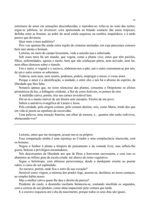 15

estremece de amor em sensações desconhecidas, e reproduz-se; refaz-se no sono das noites;
ergue-se jubilosa, ao alvorecer; cora apaixonada ao brando contacto das auras tropicais;
definha entre as brumas; ao ardor do areal estala sequiosa; na sombra, empalidece; e à tarde
parece que devaneia.
    Quer mais o meu auditório?
    Pois vou apontar-lhe ainda outra região de criaturas animadas, em cuja parecença conosco
bem raro atenta o homem.
    Leitoras, no meio do campo luxuriante, vede a senzala nua e esboroada.
    Sob esses tetos há um mundo, que vegeta, como a planta vive; entes que têm paixões,
filhos, enfermidades, agonia e morte, bem que não conheçam pátria, nem noivado, nem lar,
nem olhos chorosos sobre o túmulo.
    Um e outro, o vegetal e o escravo, elaboram-nos o pão; um e outro consomem-se por nós;
de um e outro somos os soberanos.
    Todavia, nem num, nem noutro, podemos, podeis, empregar o nosso, o vosso amor.
    Porque o amor é a identificação, a unidade; e entre eles e nós há o abismo do espírito, da
liberdade que lhes falta.
    Notareis apenas que, no reino silencioso das plantas, consentiu o Onipotente os efeitos
prismáticos da luz, a folhagem viridente, a flor de cores festivais, os pomos de oiro.
    A multidão cativa, porém, traz nas carnes inviolável luto.
    Dir-se-ia o manto imóvel de um féretro sem ouropéis. Féretro de um povo.
    Sabeis a narrativa evangélica de Lázaro e Jesus.
    Pela caridade, pela origem comum, pelo comum destino, sois, como Maria, irmãs dos que
em vida aí jazem na sepultura da escravidão.
    Uma palavra, uma emoção fraterna, um olhar de ternura, e... quantos não serão redivivos,
abençoando-vos?




   Leitoras, antes que me increpem, acusar-me-ei eu próprio.
   Essa comparação minha é uma injustiça ao Criador e uma complacência imerecida, com
os homens.
   Negou o Senhor à planta a têmpera do pensamento e da vontade livre; mas influiu-lhe
gozos, belezas e privilégios encantadores.
   Nós descoroamos da liberdade aos que de Deus a houveram sacrossanta, e com isso os
abatemos ao ínfimo grau da escala criada: até abaixo do reino vegetativo.
   Segue o heliotropo, com afetuosa perseverança, desde o dardejante oriente ao poente
rubro, o curso do sol esplêndido.
   Ao escravo, porém, onde fica o astro da sua vocação?
   Sensível como virgem, a mimosa dos prados foge, assusta-se, desfalece ao nosso contacto,
ao simples hálito nosso.
   Mas a mulher cativa quem lhe deu o direito da pureza?
   Pendente do caule, a desmódia oscilante balanceia-se, contando insofrida os segundos,
com a certeza de um pêndulo, como alma impaciente pela ventura que tarda.
   E o escravo esqueceu até o dia do nascimento, porque todos os seus dias são iguais.
 