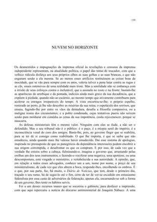 159




                             NUVEM NO HORIZONTE



Os desmentidos e impugnações da imprensa oficial às revelações e censuras da imprensa
independente representam, na atualidade política, o papel das tintas de toucador, com que a
velhice ridícula disfarça aos seus próprios olhos as suas gelhas e as suas brancas, e que não
enganam senão a ela mesma. Se ao menos esses artifícios restituíssem as coisas boas da
mocidade, que se vão para sempre com os anos, valeria talvez a pena lutar contra as rugas e
as cãs, sinais ostensivos de uma realidade mais triste. Mas a senilidade não se embaraça com
a irrisão de seus esforços contra o inelutável, que a assinala no rosto e na fronte: bastam-lhe
as aparências do arrebique e da pomada, indícios ainda mais grave da sua decadência, que a
expõem à piedade, quando não ao escárnio, ao mesmo tempo que ativamente contribuem para
acelerar os estragos irreparáveis do tempo. A vista encurtou-se-lhe; o próprio espelho,
remirado ao perto, já lhe não descobre as misérias da sua ruína; o espetáculo dos sorrisos, que
ensaia, fugindo-lhe por entre os vãos da dentadura, desafia a filosofia compassiva, ou a
maligna ironia dos circunstantes; e a pobre condenada, cujas tentativas pueris não servem
senão para moldurar em comédia as cenas da sua impotência, cuida rejuvenescer, porque se
mascarra.
    As defesas ministeriais têm o mesmo valor. Ninguém com elas se ilude, a não ser o
defendido. Mas o seu tribunal não é o público: é o paço, é a miopia senil do império, é a
inconsciência venal do coro dos amigos. Basta-lhe, pois, ao governo fingir que se reabilita,
para se ter de si consigo como reabilitado. O que lhe importa, é que se saiba que não
emudeceu, ainda quando mais lhe valesse haver emudecido. Daí esse sistema de apologias,
inspirada no pressuposto de que os panegíricos da dependência interesseira podem encobrir a
sua origem corrompida, e desafrontar os que os compram. E por isso, de cada vez que a
verdade lhe estoira sobre a cabeça, fulminando-o, imagina o governo que, arrastando pelas
orelhas um dos seus instrumentos, e fazendo-o vociferar uma negativa, uma apoteose, ou uma
descompostura, está vingado o ministério, e restabelecida a sua autoridade. A opinião, que,
em relação a todos esses advogados, conhece um a um, nome por nome, o preço de seu
ministerialismo, de cada vez que eles abrem a boca, responde-lhes, encolhendo os ombros. É
o que, por sua parte, faz, há muito, o Diário de Notícias, que tem, desde o primeiro dia,
traçado o seu rumo, há de segui-lo até o fim, certo de ter de ver-se excedido em entusiasmo
federalista por essa casta de adversários da federação, apenas ela, encarnando-se sob a forma
de um governo, lhes tente os hábitos servis.
    Foi a um desses recursos inanes que se socorreu o gabinete, para desfazer a impressão,
com que aqui repercutiu a notícia do discurso antiministerial de Joaquim Nabuco. A uma
 