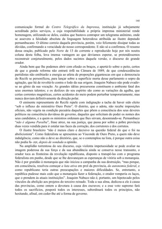 160

comunicação formal do Centro Telegráfico da Imprensa, instituição já sobejamente
acreditada pelos serviços, a cuja respeitabilidade a própria imprensa ministerial rende
homenagem, utilizando-se deles, cuidou que bastava contrapor um telegrama anônimo, onde
se assevera a falsidade absoluta da linguagem heterodoxa atribuída ao ilustre deputado
pernambucano. O último correio daquela província, porém, veio felizmente dissipar todas as
dúvidas, confirmando a veracidade do nosso correspondente. E não só a confirmou. O resumo
dessa oração, publicado pelo Norte de 13 do corrente e reproduzido hoje por nós noutra
coluna desta folha, leva imensa vantagem ao que devíamos esperar, se pretendêssemos
reconstruir conjeturalmente, pelos dados sucintos daquela versão, o discurso do grande
orador.
    Ainda bem que lhe podemos abrir com efusão os braços, e apertá-lo sobre o peito, certos
de que a grande reforma não entrará órfã na Câmara de 1889, de que condescedências
partidistas não entibiarão a energia ao atleta de proporções gigantescas em que a democracia
do Recife se personificou, para lançar sobre a superfície morta desse parlamento o sopro da
agitação, que há de revoltá-lo contra o lodo da sua origem. Joaquim Nabuco não pode evadir-
se ao gênio da sua vocação. As grandes idéias precursoras constituem o ambiente fatal dos
seus enormes talentos; e os deslizes do seu espírito são como as variações da agulha, que
certas correntes magnéticas, certos acidentes do meio podem perturbar temporariamente, mas
nunca desviam definitivamente da direção polar.
    O eminente representante do Recife repele com indignação a tacha de haver sido eleito
“sob o influxo do ministério Ouro Preto”. O distrito, que o adota, não recebe imposições
oficiais, não vegeta na condição pecuária daqueles que põem a consciência dos seus deveres
políticos na consciência duvidosa do governo, daqueles que solicitam do poder os nomes dos
seus candidatos, e a quem os ministros ordenam que lhes sirvam, desonrando-se. Pernambuco
“não é alguma Paraíba”, frase atroz, na sua justiça, que passa por sobre a pobre província
duas vezes vendida para ir estalar nas faces da corrução, dos corrutores e dos corrutos.
    O ilustre brasileiro “não é menos claro e decisivo na questão federal do que o foi na
abolicionista”. Como federalista se apresentou ao Visconde de Ouro Preto, a quem não deve
indulgência; como não a deve ao diretório, que, se o contemplou na lista, é porque outra coisa
não podia fa- zer, depois de sondada a opinião.
    Na amplidão torrentosa do seu discurso, cuja violenta impetuosidade se pode avaliar na
imagem poderosa da sua força e da sua abundância ainda se conserva nesse transunto, o
orador toca as fronteiras da revolução republicana, disposto a transpô-las com o programa
federalista em punho, desde que se lhe desvaneçam as esperanças de vitória sob a monarquia.
Não é por gratidão à monarquia que não iniciou a campanha da sua destruição, “mas porque,
em consciência, resolveu começar a luta ativa em prol da província, da autonomia federal, e
como republicano teria outras preocupações e maiores dificuldades. Se, entretanto, a
república pudesse mais cedo que a monarquia fazer a federação, o orador romperia os laços,
que o prendem às atuais instituições”. Joaquim Nabuco não é, portanto, um hipotecado pelos
vínculos da abolição aos projetos do terceiro reinado. Toda a sua alma, dedicou-a ele à causa
das províncias, como ontem a devotara à causa dos escravos; e a esse voto supremo fará
todos os sacrifícios, posporá todos os interesses, subordinará todos os princípios, não
hesitando, afinal, em ceder-lhe até a forma de governo.
 