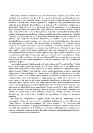 161

    Para quem, como nós, renunciou a tudo em benefício dessa aspiração, não poderia haver
satisfação mais confortativa do que a de vê-la crescer, divinamente transfigurada aos mais
belos esplendores da eloqüência humana, na palavra desse formidável lutador parlamentar,
destinado a ser, na Câmara vindoira, o pesadelo da conspiração áulica, que tramou falsificar a
federação, para alongá-la, desacreditando-a, e iludindo-a. Nós sustentamos sempre que a
resistência à idéia federativa era o suicídio do trono. Um monarquista de largo descortino
como Joaquim Nabuco, não podia deixar de ter a intuição desta evidência, a mais viva entre
todas, a que domina hoje todos os fatos políticos, a que há de atuar soberanamente sobre o
período parlamentar, em que tão mal confia a obcecação iliberal do presidente do Conselho.
Enquanto o governo procura ter o imperador prisioneiro dos interesses passageiros do
gabinete, pelo medo ao movimento republicano, a verdade é que a coroa se vai
incompatibilizando progressivamente com a nação por essa resistência inepta ao federalismo.
“O retardamento da federação está comprometendo a monarquia”, diz Joaquim Nabuco.
“Nem foi por espírito monárquico que ele combateu o movimento republicano; foi por
espírito popular. Se as instituições se negam a esse desideratum, por falta de fé, ou de força,
sente dizê-lo, como liberal, como abolicionista, não cabe retardar-lhe a morte. Se a
monarquia rejeitar essa reforma salvadora, é provável que o país condene a monarquia, e, no
seu entusiasmo pela idéia federal, tudo espere da república.” Em conseqüência, o orador
“felicita o partido republicano pelo que se está passando”. Só a monarquia, entretanto, não
percebe que o seu pacto com o presidente do Conselho é o elemento mais eficaz da expansão
republicana no país.
    A evolução puramente oficial operada no Partido Liberal pelo Visconde de Ouro Preto há
de ter o seu refluxo; porque esse partido ou há de volver à idéia federal, ou dissolver-se no
imperialismo, transmitindo as suas células sãs ao Partido Republicano. “O Partido Liberal”,
recorda Joaquim Nabuco, “para fazer face ao movimento republicano, tornara-se federalista,
máxime em S. Paulo, em Goiás, no Espírito Santo, em Minas, em Pernambuco. No poder
abandonou a idéia”. Mas o orador não acompanha os desertores. Insurge-se, pelo contrário,
energicamente contra essa apostasia, e reage contra ela, pondo até à disposição dos
conservadores o seu apoio, se eles, como na questão abolicionista, se resolverem a esposar a
aspiração liberal, repudiada pelos seus adeptos profissionais. Deste nosso posto solitário e
obscuro, mas inexpugnável, nós batemos palmas ao ilustre pernambucano. A federação é uma
reforma de salvação pública, como a extinção do elemento servil. Se as duas escolas políticas
perderam, no Brasil, a sua discriminação, graças às trapaças constitucionais da dinastia, não
seremos nós quem oponha como embaraço à maior das reformas nacionais uma linha
divisória, que não existe senão a benefício dos empenhados em atrasar as conquistas
populares.
    O orador não compareceu ao congresso liberal onde nós nos arrependemos de ter
comparecido. “Cabia ali pouca gente”; e a bandeira triunfante no seu seio não foi a do
Partido Liberal, “que era ultrademocrata”. Em poucas palavras S. Ex.ª caracteriza assim
tipicamente essa assembléia, a que por eufemismo ficou o nome de congresso, mas que não
foi senão uma antecâmara de S. Cristóvão, o proscênio onde figuraram os ingênuos e os
espertos, enquanto o grande empreiteiro da reação monárquica estipulava atrás dos bastidores
as suas condições com a família imperial.
 