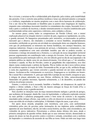 164

lhe o civismo, e arruinar-se-lhe a solidariedade pela dispersão, pela cizânia, pela instabilidade
das posições. Com o exército uma política insidiosa e tenaz usa alternativamente a corrupção
e a violência, empenhadas no mesmo propósito com a mais óbvia harmonia de colaboração.
Um a um vão-se-lhe destacando os batalhões para os pontos mais longínquos do império,
enquanto uma contradança incessante transfere os comandantes dos corpos, buscando levar a
toda a parte a confusão da incerteza, e desdar sistematicamente os vínculos estabelecidos pela
confraternidade militar entre superiores e inferiores, entre soldados e oficiais.
    Ao mesmo passo, contra todos os compromissos do Partido Liberal, sem a menor
explicação plausível na situação interior e exterior do país, organiza-se rapidamente, na corte,
a guarda nacional. Os banqueiros presenteados pelo ministério, co-interessados na política
mercantil que o absorve, são chamados a comandar os novos batalhões, atropeladamente
recrutados, retribuindo ao governo em atividade na consumação deste seu empenho benesses,
com que ele profusamente os mimoseia nas honras heráldicas, nos arranjos bancários, nas
empresas industriais. Graças a essa permuta de serviços, o fardamento, o armamento, o mu-
niciamento completam-se com uma celeridade inaudita, que não se poderia exceder, se
tivéssemos o inimigo devastando-nos a fronteira, e a salvação da nossa integridade territorial
pusesse urgentemente em contribuição toda a energia do Governo. Este não põe rebuço nas
suas preferências pela instituição rediviva, alvo do ridículo geral no dia da sua reaparição e da
antipatia pública no rápido curso de seu desenvolvimento. Um oficial que, a 7 de setembro,
levantara a espada, na Rua do Ouvidor, contra as gargalhadas dos espectadores, teve dias
depois numa condecoração o prêmio da façanha. Põe-se timbre em dar à nova milícia armas
de excelência superior às tropas de linha. Encomenda-se-lhe, ao que se diz, artilheria Krupp,
à custa dos argentários, que vieram converter a guarda nacional em um ramo armado dos
bancos. Aceleram-se-lhe violentamente os exercícios. Empregam-se os inválidos em brunir-
lhe e assear-lhe o armamento. E, para que nada falte à pompa do seu triunfo, assegura-se que,
à míngua de praças adestradas nas suas fileiras, artilheiros de linha, carnavalescamente
fantasiados em guardas nacionais, figurarão solenemente, a 2 de dezembro, na parada das
milícias do príncipe consorte.
    Entanto, o exército ir-se-á escoando, batalhão a batalhão, até desaparecer da capital do
império o último soldado, e ficar o Rio de Janeiro entregue às forças do Conde d’Eu: a
polícia, a guarda cívica, a guarda nacional.
    Para encobrir as intenções reais da traça inenarravelmente maligna e grávida de perigos,
que acabamos de bosquejar, dando-lhe visos de legitimidade, a velhacaria explorada consiste
na mais pérfida e caluniosa propaganda contra o bom nome do exército e da esquadra,
maculados pelas intrigas oficiais, cuja senha se cifra em descrever as nossas forças militares
como um ninho de revolução e indisciplina. A falsidade é digna da causa, a que serve.
    Em apoio dessa atoarda, propalada com insistência, com jeito, com uniformidade
sistemática pelos atos do governo, pelas insinuações da sua imprensa, pelas confidências
aparentes de seus familiares, não há, em toda a nossa história, um fato, uma circunstância, um
vislumbre de prova indiciativa. Percorramos a crônica destes últimos três anos, desde a
primeira emergência da questão militar, desde que os seus sintomas iniciais, denunciando os
passos de ensaio na luta do governo contra o exército e armada, coincidiam com a moléstia
do Imperador e a iminência da ascensão de sua filha ao trono. Onde em todo esse largo trato
 