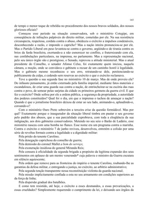 165

de tempo o menor toque de rebeldia no procedimento dos nossos bravos soldados, dos nossos
gloriosos oficiais?
    Começou esse período na situação conservadora, sob o ministério Cotegipe, em
conseqüência de infrações palpáveis do direito militar, cometidas por ele. Na sua resistência
circunspecta, respeitosa, cordata contra o abuso, obedeceu o exército a impulsos condenáveis,
desconhecendo a razão, e impondo o capricho? Mas a nação inteira pronunciou-se por ele.
Mas o Partido Liberal em peso levantou-se contra o governo, argüindo-o de tirania contra os
brios da farda brasileira, exortando-a a não esmorecer no conflito, e fraternizando com ela,
nas confabulações particulares, na imprensa, no parlamento. Mas a representação nacional,
pelo seu único órgão são e prestigioso, o Senado, reprovou a atitude ministerial. Mas o atual
presidente do Conselho, o senador Afonso Celso, foi exatamente quem iniciou, naquela
câmara, a moção, onde se convidava o gabinete a recuar de um caminho hostil à legalidade.
Mas o gabinete mesmo reconheceu o seu erro, retratando-se dele, penitenciando-se
publicamente da culpa, e cedendo sem reservas ao exército o que o exército reclamava.
    Teve a questão a sua segunda fase no ministério 10 de março. Mas de onde proveio ela?
Do infausto pensamento, já então externado pela família imperial, mediante fatos materiais e
escandalosos, de criar uma guarda sua contra a nação, de entrincheirar-se na escória das ruas
contra o povo, de semear pelas sarjetas da cidade os primeiros germens da guerra civil. E que
fez o exército? Onde sofreu por ele a ordem pública, a segurança da propriedade, a autoridade
dos poderes constituídos? Qual foi o dia, em que a imprensa o tachou de ameaçar a nação?
Quando é que o jornalismo brasileiro deixou de estar ao seu lado, animando-o, aplaudindo-o,
coroando-o?
    Com o ministério Ouro Preto sobrevém a terceira crise da questão formidável. Mas por
quê? Exatamente porque o inaugurador da situação liberal timbra em pautar o seu governo
pelo padrão dos abusos, que a sua parcialidade exprobrava, com toda a eloqüência da sua
indignação, aos dois gabinetes conservadores. Metendo no seu seio o Barão de Ladário, esse
ministério nasceu com uma bomba no flanco. Esse nome era um programa contra a marinha.
Contra o exército o ministério 7 de junho reviveu, desenvolveu, entretém a colisão por uma
série de revoltas formais contra a legalidade e a dignidade militar:
    Pela prisão do tenente Carolino;
    Pela denegação caprichosa do conselho de guerra;
    Pela demissão do coronel Mallet a bem do serviço;
    Pela exoneração insidiosa do general Miranda Reis;
    Pela censura à oficialidade da segunda brigada a propósito da legítima expansão dos seus
sentimentos em aplauso de um mestre venerando* cuja palavra o ministro da Guerra escutara
em silêncio aquiescente;
    Pela ordem que remove para as fronteiras do império o tenente Carolino, roubando-lhe as
garantias da defesa militar, e entregando a justiça, no exército, ao arbítrio administrativo;
    Pela segunda tenção transparente nessa reconstituição violenta da guarda nacional;
    Pela missão implicitamente confiada a esta no seu armamento em condições superiores ao
da força de linha;
    Pela dispersão gradual dos batalhões.
    E como tem resistido, até hoje, o exército a esses desmandos, a essas prevaricações, a
essas crueldades? Simplesmente requerendo o cumprimento da lei, e deixando aos órgãos da
 