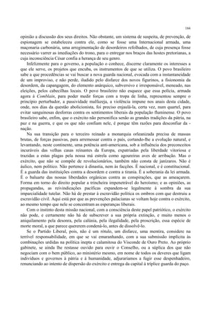 166

opinião a discussão dos seus direitos. Não obstante, um sistema de suspeita, de prevenção, de
espionagem se estabeleceu contra ele, como se fosse uma Internacional armada, uma
maçonaria carbonária, uma arregimentação de desordeiros refolhados, de cuja presença fosse
necessário varrer as imediações do trono, para o entregar nos braços das hostes pretorianas, a
cuja inconsciência César confia a herança de seu genro.
    Infelizmente para o governo, a população o conhece, discerne claramente os interesses a
que ele serve, os projetos que encuba, os instrumentos de que se utiliza. O povo brasileiro
sabe a que procedências se vai buscar a nova guarda nacional, evocada com a instantaneidade
de um improviso, e não perde, iludido pelo disfarce dos novos figurinos, a fisionomia da
desordem, da capangagem, do elemento anárquico, subversivo e irresponsável, meneado, nas
eleições, pelos cabecilhas locais. O povo brasileiro não esquece que essa polícia, armada
agora à Comblain, para poder medir forças com a tropa de linha, representou sempre o
princípio perturbador, a passividade malfazeja, a violência impune nos anais desta cidade,
onde, nos dias da questão abolicionista, foi preciso enjaulá-la, certa vez, num quartel, para
evitar sanguinosas desforras contra os sentimentos liberais da população fluminense. O povo
brasileiro sabe, enfim, que o exército não personifica senão as grandes tradições da pátria, na
paz e na guerra, e que os que não confiam nele, é porque têm razões para desconfiar da -
nação.
    Na sua transição para o terceiro reinado a monarquia orleanizada precisa de massas
brutas, de forças passivas, para arremessar contra o país, cortando-lhe a evolução natural, e
levantando, neste continente, uma potência anti-americana, sob a influência dos preconceitos
incuráveis das velhas casas reinantes da Europa, expatriadas pela liberdade vitoriosa e
trazidas a estas plagas pela nossa má estrela como agoureiras aves de arribação. Mas o
exército, que não se compõe de revolucionários, também não consta de janízaros. Não é
áulico, nem político. Não pertence à dinastia, nem às facções. É nacional, e é constitucional.
É a guarda das instituições contra a desordem e contra a tirania. É a soberania da lei armada.
É o baluarte das nossas liberdades orgânicas contra as conspirações, que as ameaçarem.
Forma em torno do direito popular a trincheira impenetrável do heroísmo; e as opiniões, as
propagandas, as reivindicações pacíficas expandem-se legalmente à sombra da sua
imparcialidade tutelar. Não há de prestar à escravidão política os ombros com que destruiu a
escravidão civil. Aqui está por que as prevenções palacianas se voltam hoje contra o exército,
ao mesmo tempo que nele se concentram as esperanças liberais.
    Com o instinto desta missão nacional, com a consciência deste papel patriótico, o exército
não pode, e certamente não há de subscrever a sua própria extinção, e muito menos o
aniquilamento pela desonra, pela calúnia, pela ilegalidade, pela proscrição, essa espécie de
morte moral, a que parece quererem condená-lo, antes de dissolvê-lo.
    Se o Partido Liberal, pois, não é um rótulo, um disfarce, uma mentira, considere na
terrível responsabilidade, em que se vai emaranhando, com a sua submissão implícita às
combinações urdidas na política inepta e calamitosa do Visconde de Ouro Preto. Ao próprio
gabinete, se ainda lhe restasse ouvido para ouvir o Conselho, ou a súplica dos que não
negociam com o bem público, ao ministério mesmo, em nome de todos os deveres que ligam
indivíduos e governos à pátria e à humanidade, adjuraríamos a fugir esse despenhadeiro,
renunciando ao intento de dispersão do exército e entrega da capital à tríplice guarda do paço.
 