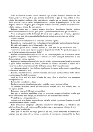 16

    Nada a valisnéria faceira e florida à tona do lago plácido; o esposo, abismado nos seus
desejos, preso ao álveo, sob a água diáfana, acaricia-lhe os pés; é vinda, enfim, a cálida
estação das núpcias; quebrou a flor masculina os vínculos da sua timidez; despega-se do
fundo; alteia-se; emerge; enlaça voluptuosamente a corola à desposada gentil; e a flor, mãe,
despreza o toucado e as galas, para se engolfar no retiro cristalino, onde vá desvelar tranqüila
o fruto, o mimo, o prêmio dos seus amores.
    Leitoras, quem deu à escrava amores impolutos, fecundidade bendita, solitária
obscuridade doméstica? à escrava, para quem é ignomínia a maternidade, que vos santifica?
    Vede a folhagem risonha do laranjal. De dia é toda oxigênio, que aviventa, e perfumes
inofensivos; de noite sob essas exalações balsâmicas insinua-se o carbono, que asfixia.
    Assim o homem.
    Banhado nas ondas luminosas da liberdade, fertilizará o globo.
    Reduzido, na opressão, às trevas, encherá de morte em derredor a atmosfera empobrecida.
    Há nada mais inocente que o lírio amorável dos vales?
    Entretanto, povoai deles, à tardinha, a alcova, e... bem pode ser que não acordeis mais.
    Também no escravo está deposto o gérmen fragrante da virtude. Por que é, pois, que a sua
convivência vos empesta o ambiente do lar?
    Leitoras, restituí os coitados ao ar livre, e a sua vizinhança já não vos há de aterrar como a
de pântano estagnado: desprofanareis o santuário do amor conjugal; restaurareis a obra
divina; expiareis o nosso atentado.
    Lembram crenças populares da Índia que divindades gigantescas e cruéis pelejaram contra
as peris, etéreas criaturinhas do paraíso, mantidas da essência das flores, e, depois de as
vencerem, as dependuraram em prisões de ferro à ramaria de árvores altíssimas.
    As míseras prisioneiras viam de longe os cômoros vicejantes, as borboletas, os nenúfares,
e finavam-se no suplício atroz.
    Leitoras, em cada cativo há também uma alma, encadeada, a espreitar lá de dentro a bem-
aventurança da liberdade nos outros.
    Aqui as Divas sois vós: uma inflexão do vosso olhar, e triunfareis dos opressores,
envergonhando-os.
    Sereis então semelhantes a Deus.
    Perdoem-me as ouvintes bondosas; não é tentá-las como a serpente bíblica.
    Se entrarem, recolhidas, em si, advirtam que hão de ouvir talvez essa tentação, mas... do
seu anjo da guarda.
    Leitoras, é para um leilão que vos convidam.
    Ora que, se não fosse puerilidade brigar por um nome, sempre me havia de enfadar aqui
muito com os meus bons amigos, os abolicionistas, por esse malsoante batismo.
    Verdade é que à míngua de outro...
    Acerquem-se as senhoras, sem medo, que não vêm assistir a nenhuma almoeda mercantil,
a nenhuma feira de compra e venda.
    Estas prendas não têm preço. Cada uma, no convívio emancipador, é o símbolo de uma
ação boa. Quer dizer: vale todas as opulências da terra e as recompensas infinitas do céu.
    Cada uma é uma bênção.
    Mãe, que vos revedes na meiga gentileza da filha, aquele ramalhete de madressilvas
agrestes, que ela anda, ali na mesa, a namorar, de ambiciosa, assentava-lhe tão bem!
 