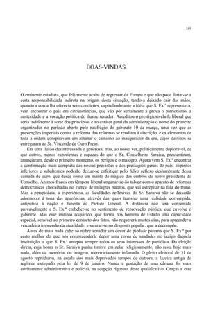 169




                                    BOAS-VINDAS



O eminente estadista, que felizmente acaba de regressar da Europa e que não pode furtar-se a
certa responsabilidade indireta na origem desta situação, tendo-a deixado cair das mãos,
quando a coroa lha oferecia sem condições, capitulando ante a idéia que S. Ex.ª representava,
vem encontrar o país em circunstâncias, que vão pôr seriamente à prova o patriotismo, a
austeridade e a vocação política do ilustre senador. Acreditou o prestigioso chefe liberal que
seria indiferente à sorte dos princípios e ao caráter geral da administração o nome do primeiro
organizador no período aberto pelo naufrágio do gabinete 10 de março, uma vez que as
prevenções imperiais contra a reforma das reformas se rendiam à discrição, e os elementos de
toda a ordem conspiravam em alhanar o caminho ao inaugurador da era, cujos destinos se
entregaram ao Sr. Visconde de Ouro Preto.
    Era uma ilusão desinteressada e generosa, mas, ao nosso ver, politicamente deplorável, de
que outros, menos experientes e capazes do que o Sr. Conselheiro Saraiva, pressentiram,
anunciaram, desde o primeiro momento, os perigos e o malogro. Agora vem S. Ex.ª encontrar
a confirmação mais completa das nossas previsões e dos presságios gerais do país. Espíritos
inferiores e subalternos poderão deixar-se enfeitiçar pelo fulvo reflexo deslumbrante dessa
camada de ouro, que desce como um manto de mágico dos ombros do nobre presidente do
Conselho. Ânimos fracos em têmpera liberal enganar-se-ão talvez com o aparato de reformas
democráticas chocalhadas no elenco de milagres baratos, que vai estrepitar na fala do trono.
Mas a perspicácia, a experiência, as faculdades reflexivas do Sr. Saraiva não se deixarão
adormecer à tona das aparências, através das quais transluz uma realidade corrompida,
antipática à nação e funesta ao Partido Liberal. A distância não terá consentido
provavelmente a S. Ex.ª embeber-se no sentimento de reprovação pública, que envolve o
gabinete. Mas esse instinto adquirido, que forma nos homens de Estado uma capacidade
especial, sensível ao primeiro contacto dos fatos, não requererá muitos dias, para apreender a
verdadeira impressão da atualidade, e saturar-se no desgosto popular, que a decompõe.
    Antes de mais nada cabe ao nobre senador um dever de piedade paterna que S. Ex.ª por
certo melhor do que nós compreenderá: depor uma coroa de saudades no jazigo daquela
instituição, a que S. Ex.ª antepôs sempre todos os seus interesses de partidista. Da eleição
direta, cuja honra o Sr. Saraiva punha timbre em zelar religiosamente, não resta hoje mais
nada, além da memória, ou imagem, meretriciamente infamada. O pleito eleitoral de 31 de
agosto reproduziu, na escala dos mais depravados tempos de outrora, a lazeira antiga do
regímen extirpado pela lei de 9 de janeiro. Nunca a gestação de uma câmara foi mais
estritamente administrativa e policial, na acepção rigorosa deste qualificativo. Graças a esse
 
