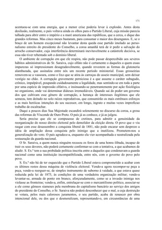 171

acentuou-se com uma energia, que a menor crise poderia levar à explosão. Antes desta
desilusão, realmente, o país voltava ainda os olhos para o Partido Liberal, cuja missão parecia
talhada para abrir entre o império e a maré americana das repúblicas, que a cerca, o dique das
grandes reformas. Mas cinco meses bastaram, para consumar o maior dos desenganos. E, se o
braço de um homem excepcional não levantar desta queda esse partido imolado ao perso-
nalismo estreito do presidente do Conselho, a coroa amanhã terá de ir pedir a salvação do
arrocho conservador, cuja interferência determinará inevitavelmente a catástrofe decisiva, se
essa não tiver rebentado sob o domínio liberal.
    O ambiente de corrupção em que ele respira, não pode passar despercebido aos severos
hábitos administrativos do Sr. Saraiva, cujo olfato não é certamente o daqueles a quem essas
impurezas só impressionam desagradavelmente, quando revestem as formas da glutoneria
alambazada, que assinalou entre nós um recente período ministerial. Essas grosseirias
removem-se a vassoura, como o lixo que se atira às carroças do asseio municipal, sem deixar
vestígio no chão. A corrupção gravemente perniciosa é a que assume o caráter subagudo,
crônico, impalpável, poupando cuidadosamente a legalidade, mas sentindo-se em toda a parte
por uma espécie de impressão olfativa, e insinuando-se penetrantemente por ação fisiológica
no organismo, onde vai determinar diáteses irremediáveis. Quando sai do poder um governo
dos que cultivam esse gênero de corrupção, a herança de interesses ilegítimos que ele
semeou, tem deitado no solo raízes reprodutivas, que consumirão os mais estrênuos esforços
e as mais heróicas intenções do seu sucessor, em longo, ingrato e muitas vezes improfícuo
trabalho de escalrachar.
    Daqui a poucos dias Sua Majestade escandirá solenemente no discurso da coroa, a grosa
das reformas do Visconde de Ouro Preto. O país já as conhece, e já as julgou.
    Seria preciso que ele se compusesse de cretinos, para admitir a genuinidade da
reorganização do nosso direito eleitoral pelo demolidor da eleição direta. O povo que o viu
rasgar com esse desassombro a conquista liberal de 1881, não pode encarar sem desprezo a
idéia de ampliação dessa conquista pelo inimigo que a inutilizou. Prometem-nos a
generalização do voto. O país agradece-a, enquanto ela vier acompanhada e neutralizada pela
restauração da guarda nacional.
    O Sr. Saraiva, a quem nunca ninguém recusou os foros de uma honra ilibada, incapaz de
trair os seus deveres, não poderá certamente conformar-se com a tentativa, a que acabamos de
aludir. S. Ex.ª tem a sua probidade política inscrita entre a daqueles que condenavam a guarda
nacional como uma instituição incompatibilizada, entre nós, com o governo do povo pelo
povo.
    S. Ex.ª não há de ter esquecido que o Partido Liberal estava comprometido a acabar com
os últimos restos dessa máquina de violência eleitoral. Vendo-a agora recompor-se peça a
peça, vendo-a reerguer-se, de simples instrumento de suborno à vaidade, a que estava quase
reduzida pela lei de 1873, às condições de uma verdadeira organização militar; vendo-a
levantar-se, armada de ponto em branco, aforçuradamente, como se a invasão inimiga nos
violasse as fronteiras; vendo-a, enfim, entrelaçar-se com o mercantilismo político, associar-se
a ele como gêmeos siameses pela membrana do capitalismo bancário ao serviço dos amigos
do presidente do Conselho, o Sr. Saraiva não poderá desconhecer que o mal, a cuja destruição
se votara, pelos mais calorosos juramentos, o seu partido, acaba de renascer por obra
intencional dele, ou dos que o desmoralizam, representando-o, em circunstâncias de uma
 