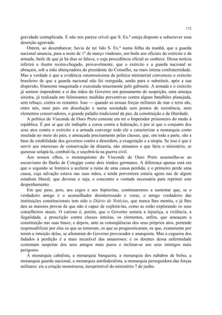 172

gravidade centuplicada. E não nos parece crível que S. Ex.ª esteja disposto a subscrever essa
deserção agravada.
    Ontem, ao desembarcar, havia de ter lido S. Ex.ª numa folha da manhã, que a guarda
nacional anuncia, para a noite de 1º de março vindouro, um baile aos oficiais do exército e da
armada, baile de que já há dias se falava, e cuja procedência oficial se conhece. Dessa notícia
inferirá o ilustre recém-chegado, provavelmente, que o exército e a guarda nacional se
abraçam, sob a mão abençoadora do presidente do Conselho, na mais íntima confraternidade.
Mas a verdade é que a evidência ostentosíssima da política ministerial convenceu o exército
brasileiro de que a guarda nacional não foi reerguida, senão para o substituir, após a sua
dispersão, friamente maquinada e executada tenazmente pelo gabinete. A armada e o exército
já sentem impendente a si das mãos do Governo um pensamento de suspeição, uma ameaça
sinistra, já realizada em fulminantes medidas preventivas contra alguns batalhões planejada,
sem rebuço, contra os restantes. Isso — quando as nossas forças militares de mar e terra são,
entre nós, num país em dissolução e numa sociedade sem pontos de resistência, nem
elementos conservadores, o grande paládio tradicional da paz, da constituição e da liberdade.
    A política do Visconde de Ouro Preto consiste em ter o Imperador prisioneiro do medo à
república. É por aí que ele indispõe a coroa contra a federação; é por aí que o conjunto dos
seus atos contra o exército e a armada converge todo ele a caracterizar a monarquia como
insulada no meio do país, e ameaçada precisamente pelas classes, que, em toda a parte, são a
base de estabilidade dos governos contra a desordem, a exageração e a utopia. Se isso é que é
servir aos interesses de conservação da dinastia, não atinamos o que faria o ministério, se
quisesse solapá-la, combali-la, e soçobrá-la na guerra civil.
    Aos nossos olhos, o monarquismo do Visconde de Ouro Preto assemelha-se ao
escravismo do Barão de Cotegipe como dois irmãos germanos. A diferença apenas está em
que o segundo se limitava a acelerar a ruína de uma causa perdida; e o primeiro perde uma
causa, cuja salvação estava nas suas mãos, e ainda porventura estaria agora nas de algum
estadista liberal, que deveras o seja, e concentre a vontade necessária para reprimir este
despenhamento.
    Em que pese, pois, aos cegos e aos hipócritas, continuaremos a sustentar que, se o
verdadeiro amigo é o aconselhador desinteressado e veraz, o amigo verdadeiro das
instituições constitucionais tem sido o Diário de Notícias, que nunca lhes mentiu, e já lhes
deu as maiores provas de que não é capaz de explorá-las, como as estão explorando os seus
conselheiros atuais. O curioso é, porém, que o Governo semeia a injustiça, a violência, a
ilegalidade, a proscrição contra classes inteiras, os elementos, enfim, que ameaçam a
constituição nas suas bases; e depois, ante as conseqüências dos seus próprios atos, pretende
responsabilizar por elas os que as temeram, os que as prognosticaram, os que, exatamente por
terem a intuição delas, se afastaram do Governo provocador e anarquista. Mas a cegueira dos
fadados à perdição é a mais incurável das amauroses; e os doentes dessa enfermidade
costumam suspeitar dos seus amigos mais puros e inclinar-se aos seus inimigos mais
perigosos.
    A monarquia cabalista, a monarquia banqueira, a monarquia dos nababos de bolso, a
monarquia guarda nacional, a monarquia antifederalista, a monarquia perseguidora das forças
militares: eis a criação monstruosa, inexprimível do ministério 7 de junho.
 