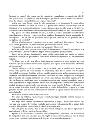 17

Parecem-vos mortas? Mas reparai que são recendentes e orvalhadas: recendentes da mão de
fada que as teceu; orvalhadas do suor de amargura, que hão de estancar ao escravo redimido.
Onde lhe achareis outro enfeite assim, virgíneo e celestial?
    Noivo, que, sem dúvida, antes de mim advertistes já na insistência de certos olhos
fascinantes, repartida ali entre os vossos e o primorzinho artístico daquele beija-flor de
plumagem vivaz e cambiante como as vossas esperanças, por que não há de ir ele, por vós,
poisar nas tranças daquela amável invejosa? Que mais auspicioso agoiro para vossos amores?
    Pai, que aí vos estais distraído no filho, a quem o colorido cintilante daquele brinco
infantil cativou os desejos, — se o preço dessa inocência do pequenito fosse a ressurreição de
um espírito?... Se um dia lhe pudésseis referir que um capricho de sua puerícia fora a
salvação de um oprimido?
    Ah! que afinal agora sou o penitente ante os meus patrícios da Libertadora... Excelente
razão tinham, para olhar tão pouco ao nome, quando a cena enfeitiça assim.
    Feito era do folhetinista, se não estivesse agora entre filantropos!
    Refletisse mais, e vira que feio nome e ignóbil coisa era cruz, e, contudo, tem para terra o
vulto sublime do Cristo e dois braços de paz estendidos sobre o gênero humano.
    Sabem as perspicazes interlocutoras desta minha conferência que, dentre os muitos
apanágios e licenças de que dispõe o folhetinista, a menos lisonjeira não é a da curiosidade
impune.
    Do álbum que a mão vos folheia inscientemente, enquando a vossa atenção me está
honrando, que de sedutoras criaçõezinhas do pincel e do lápis a avara modéstia da artista me
vai escondendo!
    Flores e pássaros; perfis de moças e crianças; ovais de cabeças românticas e cismativas;
lábios como corolas de rosas úmidas na antemanhã; cílios baixos como véu de ligeira
obscuridade em enseada límpida e azul, ou erguidos a entremostrar a alma; um encontro, uma
despedida; uma vindima rumorosa, uma seara ondulando ao vento, um partir de madrugada
para o trabalho em herdade campestre, um volver com a colheita à noitinha; algum correr de
cães na floresta ao encalço de gamo perseguido, ou malogro de caçador, mirando ao longe a
lebre, que lhe salta de ao pé; um ermo à beira-mar; um campanário sozinho entre serros como
saudade em coração despovoado; uma encosta com o seu moinho de leques rodopiantes; o
baixar manso da sombra à tarde pela montanha; o clarão da lua cheia a desoras; o oceano
gemente, deserto, com as suas fosforescências brilhantes e alguma vela no horizonte como
alcíon boiando...
    Ah! leitoras, a minha indiscrição contraria-vos...
    Pois negai-me embora o repertório das vossas horas vagas; arrecadai também na cesta os
prodígios da agulha milagrosa.
    Para daqui a três semanas vos empraza o folhetinista, e, daqui, à fé de vossa caridade vos
juro que esse tesouro de violetas, recatadas agora assim pertinazmente, lá se achará todo
semeado, à luz pública, entre as oblações à redenção dos cativos.
    Não será, pois, às leitoras, mas a eles, aos vossos protegidos, que hei de agradecer o
suspirado enlevo dessa exposição de maravilhas.
    Apenas, se as circunstantes devassarem então o incógnito do folhetinista, não se ressintam
da malignidade com que saboreará essa revelação da vossa mestria, recusada hoje à minha
cobiça, e aos vossos escrúpulos mais tarde imposta pelos vossos bons corações.
 