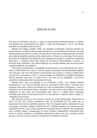 20




                                  DOIS DE JULHO



Nas festas da liberdade e do povo, o lugar de honra pertence indisputavelmente à verdade.
Nos grandes dias comemorativos da pátria, a maior das homenagens a ela é, sem dúvida
nenhuma, a sinceridade austera do dever.
    Quando esta cidade, amanhã, tomar, em saudação reconhecida à gloriosa memória de
nossos maiores, as últimas pobres roupas de festa que a sua decadência lhe permite, e de cada
uma das almas que abriram os olhos à luz da vida no berço desta risonha natureza o prestígio
das tradições populares esprema ainda a amortecida e extrema seiva do antigo fervor, que as
provações da atualidade não tenham de todo extinguido na expansiva e generosa compleição
deste povo, a imprensa liberal não deixará de associar-se, fraternalmente, à pureza e à
elevação deste sentimento, cuja flama benfazeja teve energia bastante para atravessar tantas
amarguras públicas sem apagar-se.
    Nessas belas manifestações, impregnadas de tanta poesia e de reminiscências tão caras a
todos os filhos desta terra, vimos e veremos sempre um princípio de espontaneidade popular,
que, num país cujo vício, não diremos constitucional, mas crônico, é a inércia, cumpre nutrir
e desenvolver zelosamente; vimos e veremos sempre essa fidelidade da gratidão às legítimas
glórias nacionais, que entre as nações livres é um sinal da sua dignidade, e nos povos
oprimidos um desmentimento às pretensões da tirania.
    Quando tudo o que era eminente se vai arruinando, e tudo o que impunha respeito
desmoraliza-se, esse culto do passado pode ser um protesto inútil contra o presente, uma
aspiração eficaz para o futuro, um elemento de vida, de regeneração, de progresso; e entre os
infortúnios que se desfecham tantos e tamanhos, uns após outros, como golpes de um acinte
infatigável no mal, sobre este desventurado país, suave é o refúgio dessa consolação
oferecida pelos fastos de uma época heróica aos que padecem e esperam contra a aridez e a
corrupção de nossos dias.
    Não deixemos prescrever esse formoso costume de nossos antepassados. Preservemo-lo
como um dos raros indícios perceptíveis hoje da juvenilidade de uma nação que as
degenerescências de uma senilidade aparente, fruto do estragado regímen administrativo que
nos esmaga, extenuam e afligem. Sintoma de uma virilidade sopitada, mas robusta nas suas
disposições latentes, essas ovações póstumas da geração atual aos lidadores que cimentaram
com o próprio sangue a inauguração de nossa existência independente, demonstram pelo
menos as íntimas simpatias, as afinidades indestrutíveis deste povo com a têmpera varonil
dos que, com ele e por ele, tiveram fé, combateram e triunfaram no direito.
 