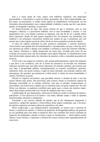 27

    Este é o nosso ponto de vista: seguir, com indefessa vigilância, sem disposição
preconcebida, a vida política e social da nação, praticando, não a falsa imparcialidade, que,
por medo, ou pessimismo, se traduz numa espécie de maledicência convencional, em um
sistemático descontentamento, mas a imparcialidade verdadeira e isenta, que diz o que pensa,
agrade, ou desagrade à oposição, ou governos.
    Ao desenvolvimento do bem, não menos funesto do que o otimismo, com as suas
miragens e falácias, é o pessimismo habitual, com as suas leviandades e cruezas. A veia
epigramática tem a sua função essencial na imprensa; mas não há de ser a grande artéria
desse organismo. Diante de tudo quanto respeitável for, nos homens, nas instituições, nas
tradições e nos princípios, buscaremos lembrar-nos sempre de que o jornalismo, por isso
mesmo que é uma exigente escola de crítica, há de ser uma escrupulosa escola de respeito.
    O curso do espírito reformista no país acelera-se atualmente; e convém acelerá-lo.
Atravessamos uma agitada fase de transformações e recomposições, em que o meio de servir
aos interesses da ordem é abraçar com lealdade e confiança a causa das reformas refletidas,
mas francas. Honremos a índole progressista do nosso país, revelada pelo curso da sua
evolução em sessenta anos, não tão acanhada, como alguns afiguram, se considerarmos nessa
fatal inferioridade imposta pelas leis absolutas da natureza a toda a comunhão possuidora de
escravos.
    O País tem a sua origem no comércio; nele assenta particularmente o apoio das simpatias
a que deve a sua existência; com ele se honra de associar-se na devoção aos eminentes
interesses nacionais que essa nobre classe representa. Os assuntos, portanto, que tocarem, por
esse lado, à prosperidade pública, conseguintemente os assuntos econômicos, agrícolas,
industriais, terão, em nossas colunas, o lugar de maior distinção, sem omissão, todavia, nem
menospreço, das questões que pertencem à esfera moral, à cultura da nossa mentalidade, à
ciência, à literatura, ao gosto.
    Discutir os negócios provinciais, cuja gravidade merecer a atenção do país, é um dos
nossos intuitos mais gratos. Das províncias, pelo comum, tirante as ocorrências capazes de
alimentar curiosidade ou os enredos eleitorais, com que os partidos reciprocamente se
enxovalham, rara notícia tem a capital, que as centraliza, para, em geral, esquecê-las. Por mui
felizes nos daremos, se pudermos contribuir para agitar aqui o exame das matérias impor-
tantes desta ordem, promovendo esse vínculo de simpatia entre elas e a corte.
    A publicidade de que dispusermos, oferecemo-la desde já a todos os homens de talento e
patriotismo. O País prezar-se-á de honrar o seu nome, abrindo campo a todas as opiniões
desinteressadas, tolerantes e inteligentes.
    Encetando a sua carreira rodeado de adesões que já lhe ultrapassam largamente a
expectativa, cumpre-lhe agradecer a benevolência dessa ampla cooperação, que o favorece,
de espíritos superiores em tantas esferas da experiência e do saber.
    Dessa coadjuvação, a que diligenciaremos corresponder, ao menos com a inteireza de
ânimo, a coerência de espírito e a firmeza de propósito; da benignidade pública, tão generosa
no seu gasalhado para com todas as tentativas úteis; dos conselhos dos nossos confrades na
imprensa, tão habituados a alentar os fracos e guiar os inexperientes, — deste tríplice auxílio
fiamos o nosso destino, e esperamos a eficácia dos nossos esforços pelo engrandecimento da
nossa terra.
 