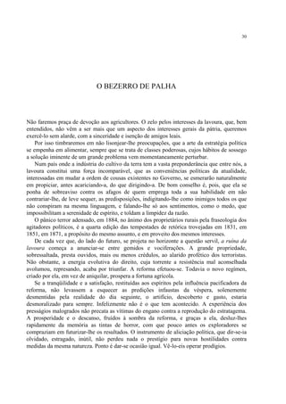30




                              O BEZERRO DE PALHA



Não faremos praça de devoção aos agricultores. O zelo pelos interesses da lavoura, que, bem
entendidos, não vêm a ser mais que um aspecto dos interesses gerais da pátria, queremos
exercê-lo sem alarde, com a sinceridade e isenção de amigos leais.
    Por isso timbraremos em não lisonjear-lhe preocupações, que a arte da estratégia política
se empenha em alimentar, sempre que se trata de classes poderosas, cujos hábitos de sossego
a solução iminente de um grande problema vem momentaneamente perturbar.
    Num país onde a indústria do cultivo da terra tem a vasta preponderância que entre nós, a
lavoura constitui uma força incomparável, que as conveniências políticas da atualidade,
interessadas em mudar a ordem de cousas existentes no Governo, se esmerarão naturalmente
em propiciar, antes acariciando-a, do que dirigindo-a. De bom conselho é, pois, que ela se
ponha de sobreaviso contra os afagos de quem emprega toda a sua habilidade em não
contrariar-lhe, de leve sequer, as predisposições, indigitando-lhe como inimigos todos os que
não conspiram na mesma linguagem, e falando-lhe só aos sentimentos, como o medo, que
impossibilitam a serenidade de espírito, e toldam a limpidez da razão.
    O pânico terror adensado, em 1884, no ânimo dos proprietários rurais pela fraseologia dos
agitadores políticos, é a quarta edição das tempestades de retórica trovejadas em 1831, em
1851, em 1871, a propósito do mesmo assunto, e em proveito dos mesmos interesses.
    De cada vez que, do lado do futuro, se projeta no horizonte a questão servil, a ruína da
lavoura começa a anunciar-se entre gemidos e vociferações. A grande propriedade,
sobressaltada, presta ouvidos, mais ou menos crédulos, ao alarido profético dos terroristas.
Não obstante, a energia evolutiva do direito, cuja torrente a resistência mal aconselhada
avolumou, represando, acaba por triunfar. A reforma efetuou-se. Todavia o novo regímen,
criado por ela, em vez de aniquilar, prospera a fortuna agrícola.
    Se a tranqüilidade e a satisfação, restituídas aos espíritos pela influência pacificadora da
reforma, não levassem a esquecer as predições infaustas da véspera, solenemente
desmentidas pela realidade do dia seguinte, o artifício, descoberto e gasto, estaria
desmoralizado para sempre. Infelizmente não é o que tem acontecido. A experiência dos
presságios malogrados não precata as vítimas do engano contra a reprodução do estratagema.
A prosperidade e o descanso, fruídos à sombra da reforma, e graças a ela, desluz-lhes
rapidamente da memória as tintas de horror, com que pouco antes os exploradores se
compraziam em futurizar-lhe os resultados. O instrumento de aliciação política, que dir-se-ia
olvidado, estragado, inútil, não perdeu nada o prestígio para novas hostilidades contra
medidas da mesma natureza. Ponto é dar-se ocasião igual. Vê-lo-eis operar prodígios.
 
