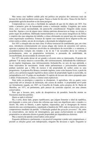 31

    Mas nunca esse ludíbrio urdido pela má política em prejuízo dos interesses reais da
lavoura foi tão mal encoberto como agora. Nunca a ilusão foi tão calva. Nunca foi tão fácil à
propriedade agrícola desenlear-se da trama perigosa.
    Compreende-se o seu erro, a facilidade da captação de que ela foi objeto em 1831. Era
então o primeiro grito da humanidade contra a instituição maldita. Congênita, por assim
dizer, com a nossa nacionalidade, ela parecia-lhe consubstancial. Ninguém ainda ousara
tocar-lhe. Apenas a voz de alguns raros videntes patriotas denunciava ao longe, no oriente, o
ponto negro do problema. Habituada imemorialmente a ver nas areias inesgotáveis da África
o empório das suas máquinas de trabalho, a classe afortunada era natural que não concebesse
outra organização econômica. Estancar de repente esse manancial devia afigurar-se-lhe um
crime contra a ordem, um ato de revolução, a decretação da indigência geral.
    Em 1851 a situação não era mais clara. O afluxo torrencial do contrabando, que, em vinte
anos, introduzira criminosamente em nossas plagas não menos de seiscentos mil cativos,
agravara a pujança dos interesses envolvidos na subsistência da escravidão; e a ostentosa, a
escandalosíssima violação dos tratados e da lei de 7 de novembro devia ter reforçado
profundamente, entre os proprietários territoriais, a persuasão da estabilidade, da
invencibilidade, da necessidade do elemento servil.
    Em 1871 não podia deixar de ser grande o alvoroto entre os interessados. O projeto do
gabinete 7 de março atacava a escravidão, não extrinsecamente, defendendo-lhe reabastecer-
se em regiões longínquas, mas intrinsecamente, fechando-lhe, no seio da raça oprimida, a
fonte renovadora do nascimento. Ainda então parlamentares e jurisconsultos eminentes
podiam sustentar que o filho do escravo é tão propriedade do senhor como os seus
progenitores. A proposta Rio Branco, tornando ingênua, como a dos homens livres, a prole do
cativo, era a primeira negação legislativa desse caráter de propriedade ligado à escravidão, na
jurisprudência civil. O golpe era atordoador. O espírito da lavoura não estava preparado para
o abalo. O desconcerto, a cólera, o clamor eram explicáveis.
    Hoje todos os prestígios e espectros se dissiparam. A agricultura, três ou quatro vezes
espavorida sob as ameaças de destruição, não cessou de medrar. A propriedade servil pode
ser formalmente negada, em 1867, no Conselho de Estado, pelos projetos do Sr. Barão de
Muritiba; em 1871, no parlamento, pelo parecer da comissão especial, em uma câmara
conservadora.
    Para que a lavoura, pois, acabe de desoprimir-se do pesadelo, basta-lhe atentar na
fisionomia atual dos partidos.
    Quem se opõe à reforma?
    Há, é certo, desse lado, grupos republicanos, que julgam fomentar o ideal da república,
privilegiando a coroa com a honra das reformas que mais nos dignificam ante o mundo e o
século. Há, entre os liberais, a parte ingênua, esquecediça, que se desagregou da imensa
maioria dos seus correligionários, repudiando a bandeira de 1869, onde se inscrevera, entre os
compromissos imediatos do partido, “a libertação gradual das gerações presentes”. Há, entre
os conservadores, um núcleo de intransigência, que quase exclusivamente se compõe de
proprietários ou aderentes diretos à grande propriedade por dependências eleitorais.
    Mas a maioria da opinião conservadora como pensa?
    Enquanto deliberava o parlamento, e era possível conquistar o poder sem compromissos, e
presidir as eleições gerais sem indisposições, ninguém lhe devassou o sigilo. Enquanto se
 