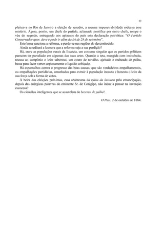32

pleiteava no Rio de Janeiro a eleição de senador, a mesma impenetrabilidade rodeava esse
mistério. Agora, porém, um chefe do partido, aclamado pontífice por outro chefe, rompe o
véu do segredo, entregando aos aplausos do país esta declaração patriótica: “O Partido
Conservador quer, deve e pode ir além da lei de 28 de setembro”.
    Este lema sanciona a reforma, e perde-se nas regiões do desconhecido.
    Ainda acreditará a lavoura que a reforma seja a sua perdição?
    Há, entre as populações rurais da Escócia, um costume singular que os partidos políticos
parecem ter parodiado em algumas das suas artes. Quando a teta, mungida com insistência,
recusa ao campônio o leite saboroso, um couro de novilho, ajeitado e recheado de palha,
basta para fazer verter copiosamente o líquido cobiçado.
    Há espantalhos contra o progresso das boas causas, que são verdadeiros empalhamentos,
ou empalhações partidárias, amanhadas para extrair à população incauta e honesta o leite da
sua força sob a forma de votos.
    À beira das eleições próximas, essa abantesma da ruína da lavoura pela emancipação,
depois das enérgicas palavras do eminente Sr. de Cotegipe, não induz a pensar na invenção
escocesa?
    Os cidadãos inteligentes que se acautelem do bezerro de palha!

                                                              O País, 2 de outubro de 1884.
 