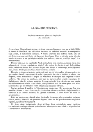36




                             A LEGALIDADE SERVIL

                          Lição de um mestre, oferecida à reflexão
                                      dos obstinados




O escravismo fala atualmente contra a reforma a mesma linguagem com que a Idade Média
se opunha à filosofia de cujo seio saiu a revolução e a sociedade moderna. A nossa posição
hoje, porém, é duplamente vantajosa. A tirania exercida pela nobreza feudal era um
privilégio; mas esse privilégio estribava em foros legais. Com o cativeiro entre nós não
sucede o mesmo: é um privilégio o direito dos senhores, mas um privilégio ilegal. Já o
demonstramos.
    Demos, todavia, a sua legalidade. Ainda assim, basta essa condição, para que ele se sinta
sobranceiro à reforma e apoiado no direito? Não. Acima do direito formal, da legalidade
estrita, existe um direito, mais positivo do que esse, porque é, a um tempo, mais legítimo e
mais forte: o direito que resulta do desenvolvimento humano.
    Há, entre os nossos adversários muita gente que, uns por obcecação e interesse, outros por
ignorância e boa-fé, revestem-se de toda a gravidade da ciência jurídica, e olham com
desprezo, como profissionais a leigos, os partidários da abolição. Pois enganam-se esses
senhores. Não somos tão profanos, nem eles tão jurisconsultos, quanto presumem. Os
abolicionistas não são nenhuns apóstolos de uma aspiração ideal, devotos de uma utopia,
revolucionadores do direito. É no direito, cientificamente real, da nossa época e da nossa
nacionalidade que nos firmamos contra a legalidade caduca do cativeiro.
    Sorriam embora de desdém os Tribonianos do escravismo. Não havemos de ficar sem
padrinho e fiador; e, para evitar exceções, iremos buscá-lo na terra clássica da jurisprudência
científica e do direito histórico, na grande Alemanha, a alma mater de todos os
jurisconsultos.
    Entre os homens que, daquele cimo iluminado, derramam sobre o mundo o verbo da
ciência jurídica, sobressai, nos primeiros lugares, como um dos pontífices desse magistério
supremo, o professor Holtzendorff.
    Os livros desse jurisconsulto, desse civilista, desse criminalista, desse publicista
extraordinário têm impressionado profundamente a Europa com a seriedade, a originalidade e
a superioridade do seu ensino.
 