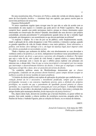 37

    De uma recentíssima obra, Princípios de Política, ainda não vertida em idioma algum, do
autor da Enciclopédia Jurídica — extraímos hoje um capítulo, que parece escrito para os
escravistas pertinazes de nossa terra.
    Ouçamos Holtzendorff:
    “O único expediente regular (para revogar uma lei que não se acha de acordo com as
necessidades de uma nação) é o remédio que pode provir do Poder Legislativo. Mas que
cumprirá fazer, quando esse poder permaneça inativo, porque as classes dominantes sejam
interessadas na conservação dos abusos? Quando, descuidado dos seus deveres e por própria
comodidade, proceda parcialmente? E principalmente quando deixe de dar o remédio legal
reclamado, por denegarem o seu assentimento os que devem participar na reforma?
    “A resposta é simples. Se o tino do juiz ou do público, como freqüentemente sucede,
eludir a aplicação da lei, então desaparece o mal. Pelo contrário, é iminente o perigo, quando
os grandes aparelhos da vida do Estado obstam a esse meio paliativo. Nesta alternativa, a
política, sem hesitar, deve infringir a lei e, em lugar da injustiça legal, fazer imperar como
lei o direito acomodado às necessidades sociais.
    “Dada a hipótese que acabamos de definir, não vem absolutamente ao caso desculpar a
violência contra a lei positiva; é, ao invés, indispensável reconhecer nesse procedimento uma
necessidade moral, um dever, a que povos e governos são obrigados a obedecer. Por maior
que seja o valor da lei, sob o ponto de vista formal, é apenas relativo, e nunca absoluto.
Ninguém se preocupe com o receio de que o arbítrio possa explorar este princípio em
interesse seu, e abusar dele. Uma lei que se torna incorrigível e irrevogável, por isso mesmo
que interrompe o desenvolvimento histórico do direito, e obsta que se empregue o remédio
legal para corrigir-lhe o dano, deve ser posta fora do terreno do direito.
    “As condições políticas atuais do Mecklemburgo demonstram que as classes
privilegiadas, confiando em um pretenso direito histórico, quase sempre deixam escapar as
melhores ocasiões de iniciar medidas de maior prudência.
    “A história do direito público está repleta de aplicações do princípio que estabelecemos. A
violação formal da lei é necessária e moralmente justificada, sempre que as classes
privilegiadas recusam o seu concurso, legalmente preciso, para a abolição dos próprios
privilégios, na ocasião em que o pensamento da igualdade pessoal penetra as classes
oprimidas, ou a segurança do Estado é ameaçada por esses privilégios. A abolição violenta
da escravidão, da servidão e da adscrição à gleba sem indenização, bem como a extinção dos
antigos feudos pela monarquia absoluta, foram imposições da justiça histórica.”
    Ora, depois desta lição, deixem-me acreditar que a lavoura brasileira, se quiser refletir no
assunto, bem pode mandar a ciência jurídica da resistência escravista, pregada pelos Srs.
Paulino de Sousa e Andrade Figueira, para as coleções de fósseis, ou os museus de múmias.

                                                                                        GREY.

                                                   Jornal do Commercio, 4 de março de 1885.
                                                                      Publicações a pedido.
 