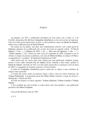 3




                                         Prefácio



    Ao planejar, em 1921, a publicação sistemática de suas obras com o editor A. J. de
Castilho, denominou Rui Barbosa Campanhas Jornalísticas a série dos escritos de imprensa.
Com esse título geral apareceram, de fato, os dois primeiros tomos da Queda do Império,
ambos com a indicação geral de Parte Primeira.
    Em esboço de seu punho, sem data, mas evidentemente anterior, sob o título geral de
Imprensa, planejou ele a publicação dos escritos de jornal na seguinte ordem: “O fim do
Império, 2 vols. —, a Ditadura de 1893, 1 vol. —, Dois anos de imprensa, 2 vols. —”, e
“Folhas esparsas, 1 vol.” Partia nos dois casos da campanha de 1889, relegando a um só
volume os artigos em jornais acadêmicos, oito anos do Diário da Bahia, os artigos n’O País e
a campanha nos “a pedidos” do Jornal do Commercio em 1885.
    Aliás parece que ele visava antes uma seleção que uma publicação completa, porque
mesmo a série então chamada Fim do Império ficava reduzida a dois tomos, quando A
Queda do Império, iniciada em 1921, nos dois tomos aparecidos só alcançou o mês de maio
de 1889, e a campanha vai terminar somente a 15 de novembro.
    O nome de Campanhas Jornalísticas parece assim que se ajusta a uma coletânea de
artigos como a presente.
    A revisão dos textos coube ao professor Sousa e Silva, como nos tomos anteriores, da
Tribuna Parlamentar. A preparação geral das Obras Seletas continua a cargo do técnico e
bibliógrafo A. Simões dos Reis.
    Já estão em preparo os tomos seguintes: Tribuna Judiciária, Tribuna Literária e Tribuna
Popular.
    A boa acolhida que têm recebido os tomos desta série bem justifica a sua publicação
paralela à das Obras Completas.

   Casa de Rui Barbosa, maio de 1956.

   A. J. L.
 