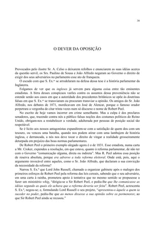 38




                             O DEVER DA OPOSIÇÃO



Provocados pelo ilustre Sr. A. Celso a deixarem refolhos e enunciarem as suas idéias acerca
da questão servil, os Srs. Paulino de Sousa e João Alfredo negaram ao Governo o direito de
exigir dos seus adversários no parlamento esse ato de franqueza.
    O escudo com que S. Ex.as se arrodelaram na defesa dessa tese é a história parlamentar da
Inglaterra.
    Folgamos de ver que os ingleses já servem para alguma coisa entre tão eminentes
estadistas. A birra desses conspícuos varões contra os assuntos dessa proveniência não se
estende senão aos casos em que a autoridade dos precedentes britânicos se opõe às doutrinas
falsas em que S. Ex.as se transviaram ou procuram transviar a opinião. Os amigos do Sr. João
Alfredo, nos debates de 1871, mordicavam em José de Alencar, porque o famoso orador
perpetrara a vergonha de citar trinta vezes num só discurso o nome de Robert Peel.
    No escrito de hoje vamos incorrer em crime semelhante. Mas a culpa é dos preclaros
senadores, que, trazendo contra nós a público falsas noções dos costumes políticos do Reino
Unido, obrigam-nos a restabelecer a verdade, adulterada por pessoas de posição social tão
respeitável.
    Se é lícito aos nossos antagonistas expandirem-se com a satisfação de quem deu com um
tesouro, ou venceu uma batalha, quando nos podem atirar com uma lambujem de história
inglesa, e derrancada, a nós nos deve tocar o direito de vingar a realidade grosseiramente
deturpada em prejuízo das boas normas parlamentares.
    De Robert Peel o primeiro exemplo alegado agora é o de 1831. Esse estadista, numa carta
a Mr. Croker, expendeu a resolução, em que estava, quanto à reforma parlamentar, de não ter
com o Governo “comunicação alguma, direta ou indireta”. Mas R. Peel adotou essa posição
de reserva absoluta, porque era adverso a toda reforma eleitoral. Onde está, pois, aqui o
argumento invocável entre aqueles, como o Sr. João Alfredo, que declaram a sua convicção
da necessidade da reforma?
    Narrou S. Ex.ª que Lord John Russell, chamado a organizar gabinete após o malogro dos
primeiros esforços de Robert Peel pela reforma das leis cereais, sabendo que o seu adversário,
em uma carta à rainha, prometera apoio à tentativa que no mesmo sentido se propusesse a
fazer um ministério whig, “dirigiu-se a Sir Robert Peel, e pediu-lhe que lhe comunicasse as
idéias segundo as quais ele achava que a reforma deveria ser feita”. Robert Peel, acrescenta
S. Ex.ª, negou-se; e, formulando Lord Russell o seu projeto, “apresentou-o àquele a quem ia
suceder no poder, pediu-lhe que ao menos dissesse a sua opinião sobre os pormenores; ao
que Sir Robert Peel ainda se recusou.”
 
