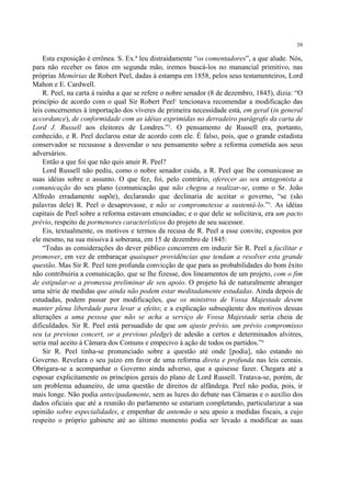 39

    Esta exposição é errônea. S. Ex.ª leu distraidamente “os comentadores”, a que alude. Nós,
para não receber os fatos em segunda mão, iremos buscá-los no manancial primitivo, nas
próprias Memórias de Robert Peel, dadas à estampa em 1858, pelos seus testamenteiros, Lord
Mahon e E. Cardwell.
    R. Peel, na carta à rainha a que se refere o nobre senador (8 de dezembro, 1845), dizia: “O
princípio de acordo com o qual Sir Robert Peel1 tencionava recomendar a modificação das
leis concernentes à importação dos víveres de primeira necessidade está, em geral (in general
accordance), de conformidade com as idéias exprimidas no derradeiro parágrafo da carta de
Lord J. Russell aos eleitores de Londres.”2. O pensamento de Russell era, portanto,
conhecido, e R. Peel declarou estar de acordo com ele. É falso, pois, que o grande estadista
conservador se recusasse a desvendar o seu pensamento sobre a reforma cometida aos seus
adversários.
    Então a que foi que não quis anuir R. Peel?
    Lord Russell não pediu, como o nobre senador cuida, a R. Peel que lhe comunicasse as
suas idéias sobre o assunto. O que fez, foi, pelo contrário, oferecer ao seu antagonista a
comunicação do seu plano (comunicação que não chegou a realizar-se, como o Sr. João
Alfredo erradamente supõe), declarando que declinaria de aceitar o governo, “se (são
palavras dele) R. Peel o desaprovasse, e não se comprometesse a sustentá-lo.”3. As idéias
capitais de Peel sobre a reforma estavam enunciadas; e o que dele se solicitava, era um pacto
prévio, respeito de pormenores característicos do projeto de seu sucessor.
    Eis, textualmente, os motivos e termos da recusa de R. Peel a esse convite, expostos por
ele mesmo, na sua missiva à soberana, em 15 de dezembro de 1845:
    “Todas as considerações do dever público concorrem em induzir Sir R. Peel a facilitar e
promover, em vez de embaraçar quaisquer providências que tendam a resolver esta grande
questão. Mas Sir R. Peel tem profunda convicção de que para as probabilidades do bom êxito
não contribuiria a comunicação, que se lhe fizesse, dos lineamentos de um projeto, com o fim
de estipular-se a promessa preliminar de seu apoio. O projeto há de naturalmente abranger
uma série de medidas que ainda não podem estar meditadamente estudadas. Ainda depois de
estudadas, podem passar por modificações, que os ministros de Vossa Majestade devem
manter plena liberdade para levar a efeito; e a explicação subseqüente dos motivos dessas
alterações a uma pessoa que não se acha a serviço de Vossa Majestade seria cheia de
dificuldades. Sir R. Peel está persuadido de que um ajuste prévio, um prévio compromisso
seu (a previous concert, or a previous pledge) de adesão a certos e determinados alvitres,
seria mal aceito à Câmara dos Comuns e empecivo à ação de todos os partidos.”4
    Sir R. Peel tinha-se pronunciado sobre a questão até onde [podia], não estando no
Governo. Revelara o seu juízo em favor de uma reforma direta e profunda nas leis cereais.
Obrigara-se a acompanhar o Governo ainda adverso, que a quisesse fazer. Chegara até a
esposar explicitamente os princípios gerais do plano de Lord Russell. Tratava-se, porém, de
um problema aduaneiro, de uma questão de direitos de alfândega. Peel não podia, pois, ir
mais longe. Não podia antecipadamente, sem as luzes do debate nas Câmaras e o auxílio dos
dados oficiais que até a reunião do parlamento se estariam completando, particularizar a sua
opinião sobre especialidades, e empenhar de antemão o seu apoio a medidas fiscais, a cujo
respeito o próprio gabinete até ao último momento podia ser levado a modificar as suas
 
