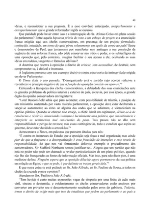 40

idéias, e reconsiderar a sua proposta. É a esse convênio antecipado, antiparlamentar e
extraparlamentar que o grande reformador inglês se escusou.
    Que paridade pode haver entre isso e a interrogação do Sr. Afonso Celso em plena sessão
do parlamento? Entre aquela hipoteca prévia do voto a um esboço de projeto e a enunciação
franca exigida aqui aos chefes conservadores, em presença de um projeto formulado,
conhecido, estudado, em torno do qual girou solenemente um apelo da coroa ao país? Entre
o desassombro de Peel, que justamente por manifestar sem ambages a sua convicção da
urgência de uma reforma franca, não pôde conservar nas mãos o poder, e os subterfúgios de
uma oposição que, pelo contrário, imagina facilitar o seu acesso a ele, ocultando as suas
idéias em rodeios, tangentes e fórmulas sibilinas?
    A doutrina que reserva à oposição o direito de criticar, sem aconselhar, de destruir, sem
comprometer-se, é desleal e insensata.
    A Inglaterra protesta com seu exemplo decisivo contra essa teoria da insinceridade erigida
em dever Parlamentar.
    O Times dizia o ano passado: “Desorganizado está o partido cujo acordo reduz-se a
reconhecer o princípio negativo de que a função da oposição consiste em opor-se.”5
    Criticando a franqueza dos chefes conservadores, a dubiedade das suas enunciações ante
os grandes problemas da política interior e exterior do país, escrevia, por essa época, o grande
órgão da opinião conservadora em Inglaterra:
    “Lord Beaconsfield sabia que para acometer, com possibilidade de triunfo, a posição de
um ministério sustentado por vasta maioria parlamentar, a oposição deve estar deliberada a
lançar-se audazmente ao cimo de alguma das ondas que se adiantam, e sobranceiam na
opinião pública. Quando se oferece esse ensejo, o chefe, hábil em capitanear, deixar-se-á de
reticências e reservas, anunciando valorosa e lucidamente uma política, que consubstancie e
interprete os sentimentos mal conscientes do povo. Tais passos não se dão sem
responsabilidade e perigo de reveses; mas essas contingências, todo o estadista que aspira ao
governo, deve estar decidido a arrostá-las.”6
    Acrescentava o Times, em palavras que parecem ditadas para nós:
    “É contra os interesses do Estado que a oposição seja fraca e mal organizada; mas ainda
pior do que a fraqueza e a desorganização é essa frouxidão de intenções e esse receio de
responsabilidade, do que nos vai fornecendo doloroso exemplo o procedimento dos
conservadores. Sir Stafford Northcote tentou justificar-se... Alegou que um partido que não
está no poder não pode ser chamado a revelar particularidades de um plano político, quando
não lhe são franqueadas as fontes de informação oficiais. Mas isso, para não dizer pior, é uma
medíocre defesa. Ninguém espera que a oposição dilucide agora pormenores da sua política
em relação ao Egito; o que se pede, é que delineie os traços gerais dela.”7
    E que outra coisa se está pedindo ao Sr. João Alfredo, ao Sr. Paulino de Sousa, a todos os
chefes da cruzada contra o projeto?
    Atendam os Srs. Paulino e João Alfredo:
    “Tem havido é certo muitas expressões vagas de simpatia por uma linha de ação mais
viril, sincera e destemida, e evidentemente os chefes conservadores estão ansiosos por
converter em proveito seu o descontentamento suscitado pelos erros do gabinete. Todavia,
temos o direito de exigir mais que isso de estadistas que pedem ao parlamento e ao país a
 