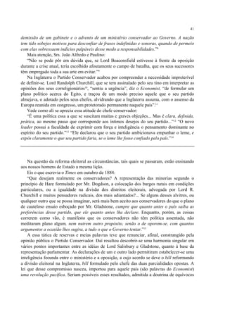 41

demissão de um gabinete e o advento de um ministério conservador ao Governo. A nação
tem tido sobejos motivos para desconfiar de frases indefinidas e sonoras, quando de permeio
com elas sobressaem indícios palpáveis desse medo a responsabilidades.”8
   Mais atenção, Srs. João Alfredo e Paulino:
   “Não se pode pôr em dúvida que, se Lord Beaconsfield estivesse à frente da oposição
durante a crise atual, teria escolhido afoutamente o campo de batalha, que os seus sucessores
têm empregado toda a sua arte em evitar.”9
   Na Inglaterra o Partido Conservador acabou por compreender a necessidade impreterível
de definir-se. Lord Randolph Churchill, que se tem assinalado pelo seu tino em interpretar as
opiniões dos seus correligionários10, “sentiu a urgência”, diz o Economist, “de formular um
plano político acerca do Egito, e traçou de um modo preciso aquele que o seu partido
almejava, o adotado pelos seus chefes, alvidrando que a Inglaterra assuma, com o assenso da
Europa reunida em congresso, um protetorado permanente naquele país”.11
   Vede como ali se aprecia essa atitude do chefe conservador:
   “É uma política essa a que se suscitam muitas e graves objeções... Mas é clara, definida,
prática, ao mesmo passo que corresponde aos íntimos desejos do seu partido...”12 “O novo
leader possui a faculdade de exprimir com força e inteligência o pensamento dominante no
espírito do seu partido.”13 “Ele declarou que o seu partido ambicionava empunhar o leme, e
expôs claramente o que seu partido faria, se o leme lhe fosse confiado pelo país.”14




    Na questão da reforma eleitoral as circunstâncias, tais quais se passaram, estão ensinando
aos nossos homens de Estado a mesma lição.
    Eis o que escrevia o Times em outubro de 1884:
    “Que desejam realmente os conservadores? A representação das minorias segundo o
princípio de Hare formulado por Mr. Dogdson, a colocação dos burgos rurais em condições
particulares, ou a igualdade na divisão dos distritos eleitorais, advogada por Lord R.
Churchill e muitos pensadores radicais, dos mais adiantados?... Se alguns desses alvitres, ou
qualquer outro que se possa imaginar, será mais bem aceito aos conservadores do que o plano
de cauteloso ensaio esboçado por Mr. Gladstone, cumpre que quanto antes o país saiba as
preferências desse partido, que ele quanto antes lha declare. Enquanto, porém, as coisas
correrem como vão, é manifesto que os conservadores não têm política assentada, não
meditaram plano algum, nem nutrem outro propósito, senão o de oporem-se, com quantos
argumentos a ocasião lhes sugira, a tudo o que o Governo tentar.”15
    A essa tática de reservas e meias palavras teve que renunciar, afinal, constrangido pela
opinião pública o Partido Conservador. Daí resultou descobrir-se uma harmonia singular em
vários pontos importantes entre as idéias de Lord Salisbury e Gladstone, quanto à base da
representação parlamentar. As declarações de um e outro lado permitiram estabelecer-se uma
inteligência fecunda entre o ministério e a oposição, a cujo acordo se deve o bill reformando
a divisão eleitoral na Inglaterra, bill formulado pelo chefe das duas parcialidades opostas. A
lei que desse compromisso nasceu, importou para aquele país (são palavras do Economist)
uma revolução pacífica. Seriam possíveis esses resultados, admitida a doutrina de equívocos
 