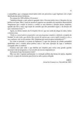 42

e sancadilhas, que a sinagoga conservadora entre nós preconiza e quer legitimar com a lição
falsificada das praxes britânicas.
    No começo de 1884 refletia o Economist:
    “Indubitavelmente o país acha-se agastado com o Governo pelos erros e desastres da sua
política no Egito. Mas é sinal de incurável cegueira nos membros do ministério Beaconsfield
imaginarem que a nação se resolva a confiar os seus destinos à direção desses estadistas,
quando não têm a mais vaga noção do caminho que eles pretendam seguir, e da direção em
que a tencionem levar.”16
    Agora, no último número da Fortnightly Review que nos acaba de chegar às mãos, lemos
a mesma coisa:
    “Estão os conservadores preparados com um programa completo e definido a respeito do
Soudan? Se não estão, que direito lhes assiste de esperar que o povo inglês transfira a eles a
sua confiança, em vez de anistiar a Mr. Gladstone por erros já agora irremediáveis?”17
    Eis como se procede e se pensa na Inglaterra. E aqui uns generais de ciladas pretendem
apadrinhar com a sombra dessa política séria e leal uma oposição de capa e sombreiro
carregado sobre os ombros!
    Estamos num país onde o que habilita um estadista para solver uma grande questão
nacional é não ter programa e viver envolto em nuvens impenetráveis.
    Será possível que baixássemos tanto?
    Mas isso não é regímen parlamentar; é a imitação política das bestas de rapina, alapadas
no covil, à espera do momento para ferrar no salto a presa cobiçada.

                                                                                     GREY.
                                                    Jornal do Commercio, 8 de abril de 1885.
 