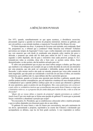 44




                            A BÊNÇÃO DOS PUNHAIS



Em 1871, quando, semelhantemente ao que agora acontece, a dissidência escravista,
procurando esquivar a questão no terreno da proposta ministerial, intimou ao gabinete, por
um voto político, a sua retirada imediata, a resposta do Visconde do Rio Branco foi esta:
    “O ilustre deputado nos disse: A proposta do Governo está rejeitada, está condenada. Qual
foi, perguntarei eu, o tribunal que a condenou? Onde funciona esse tribunal? Voltamos
porventura aos tempos da Inquisição? Como é que o nobre deputado com tanto açodamento
nos vem anunciar que está desde já condenada uma proposta sobre matéria tão grave e
delicada, e proposta que ainda não foi dada para ordem do dia? E note a Câmara que,
segundo o nobre deputado, não há para o ministério mais saída possível, porque S. Ex.ª,
tomando-nos todas as avenidas, disse alto e bom som: se aceitais outras idéias, ficais
desmoralizados: se não aceitais, não há também salvação para vós!
    “É sobre este procedimento que eu peço aos meus nobres amigos e aliados, que lhes peço
que meditem e me indiquem um exemplo em que se tenha decidido da sorte de um ministério
por uma proposta, que não pode ser sustentada e defendida, porque ainda não está em
discussão, e pelo mesmo motivo não pode ser atacada; proposta que versa sobre assunto de
tanta magnitude, que não pode ser considerado e resolvido em um lance d’olhos, em reuniões
misteriosas, que o público não vê, cujos debates não lhe é permitido apreciar.
    “Sr. Presidente, quando se levanta uma oposição para derribar o gabinete, quando deste
conflito podem resultar conseqüências, que até importem a mudança de uma situação política,
é indispensável que a opinião pública conheça quais são as causas que afastaram o gabinete
de seus opositores, quais os pontos de sua divergência. Mas como poderemos nós esclarecer
o país sobre os verdadeiros motivos que aconselharam uma parte desta Câmara a exigir que
o ministério retire-se, se a proposta não foi ainda dada para ordem do dia, e não se acha em
discussão?
    “Quais são as vossas idéias a respeito da proposta? alguém porventura as conhece?
(muito bem) É por este modo que se forma uma questão de gabinete? É assim que se pretende
forçar o ministério a abandonar a posição que ocupa?
    “Era necessário, Sr. Presidente, que se estabelecesse a discussão sobre a matéria principal,
e que os nobres deputados nos dissessem quais são as suas idéias.
    “O gabinete foi assaz franco, e não foi franco por conveniência, mas pelo sentimento do
seu dever, apresentando a proposta, sujeitando-a ao exame das Câmaras e declarando que
acompanharia os debates, cuja luz de bom grado aceitaria. A isso respondem os nobres
 