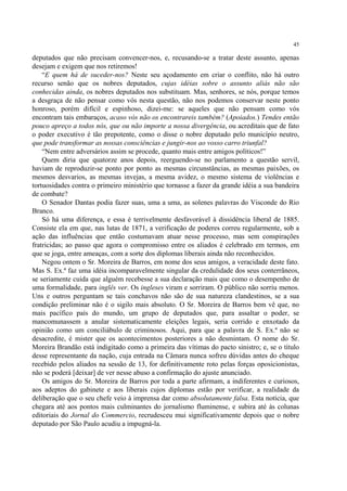 45

deputados que não precisam convencer-nos, e, recusando-se a tratar deste assunto, apenas
desejam e exigem que nos retiremos!
    “E quem há de suceder-nos? Neste seu açodamento em criar o conflito, não há outro
recurso senão que os nobres deputados, cujas idéias sobre o assunto aliás não são
conhecidas ainda, os nobres deputados nos substituam. Mas, senhores, se nós, porque temos
a desgraça de não pensar como vós nesta questão, não nos podemos conservar neste ponto
honroso, porém difícil e espinhoso, dizei-me: se aqueles que não pensam como vós
encontram tais embaraços, acaso vós não os encontrareis também? (Apoiados.) Tendes então
pouco apreço a todos nós, que ou não importe a nossa divergência, ou acreditais que de fato
o poder executivo é tão prepotente, como o disse o nobre deputado pelo município neutro,
que pode transformar as nossas consciências e jungir-nos ao vosso carro triunfal?
    “Nem entre adversários assim se procede, quanto mais entre amigos políticos!”
    Quem diria que quatorze anos depois, reerguendo-se no parlamento a questão servil,
haviam de reproduzir-se ponto por ponto as mesmas circunstâncias, as mesmas paixões, os
mesmos desvarios, as mesmas invejas, a mesma avidez, o mesmo sistema de violências e
tortuosidades contra o primeiro ministério que tornasse a fazer da grande idéia a sua bandeira
de combate?
    O Senador Dantas podia fazer suas, uma a uma, as solenes palavras do Visconde do Rio
Branco.
    Só há uma diferença, e essa é terrivelmente desfavorável à dissidência liberal de 1885.
Consiste ela em que, nas lutas de 1871, a verificação de poderes correu regularmente, sob a
ação das influências que então costumavam atuar nesse processo, mas sem conspirações
fratricidas; ao passo que agora o compromisso entre os aliados é celebrado em termos, em
que se joga, entre ameaças, com a sorte dos diplomas liberais ainda não reconhecidos.
    Negou ontem o Sr. Moreira de Barros, em nome dos seus amigos, a veracidade deste fato.
Mas S. Ex.ª faz uma idéia incomparavelmente singular da credulidade dos seus conterrâneos,
se seriamente cuida que alguém recebesse a sua declaração mais que como o desempenho de
uma formalidade, para inglês ver. Os ingleses viram e sorriram. O público não sorriu menos.
Uns e outros perguntam se tais conchavos não são de sua natureza clandestinos, se a sua
condição preliminar não é o sigilo mais absoluto. O Sr. Moreira de Barros bem vê que, no
mais pacífico país do mundo, um grupo de deputados que, para assaltar o poder, se
mancomunassem a anular sistematicamente eleições legais, seria corrido e enxotado da
opinião como um conciliábulo de criminosos. Aqui, para que a palavra de S. Ex.ª não se
desacredite, é mister que os acontecimentos posteriores a não desmintam. O nome do Sr.
Moreira Brandão está indigitado como a primeira das vítimas do pacto sinistro; e, se o título
desse representante da nação, cuja entrada na Câmara nunca sofreu dúvidas antes do cheque
recebido pelos aliados na sessão de 13, for definitivamente roto pelas forças oposicionistas,
não se poderá [deixar] de ver nesse abuso a confirmação do ajuste anunciado.
    Os amigos do Sr. Moreira de Barros por toda a parte afirmam, a indiferentes e curiosos,
aos adeptos do gabinete e aos liberais cujos diplomas estão por verificar, a realidade da
deliberação que o seu chefe veio à imprensa dar como absolutamente falsa. Esta notícia, que
chegara até aos pontos mais culminantes do jornalismo fluminense, e subira até às colunas
editoriais do Jornal do Commercio, recrudesceu mui significativamente depois que o nobre
deputado por São Paulo acudiu a impugná-la.
 