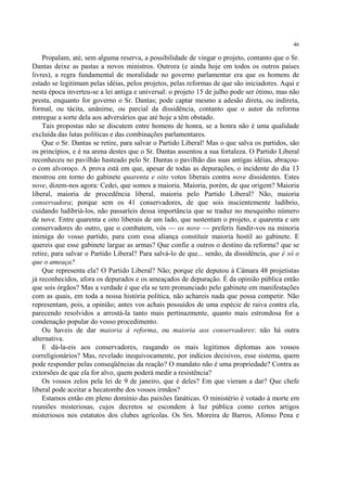 46

    Propalam, até, sem alguma reserva, a possibilidade de vingar o projeto, contanto que o Sr.
Dantas deixe as pastas a novos ministros. Outrora (e ainda hoje em todos os outros países
livres), a regra fundamental de moralidade no governo parlamentar era que os homens de
estado se legitimam pelas idéias, pelos projetos, pelas reformas de que são iniciadores. Aqui e
nesta época inverteu-se a lei antiga e universal: o projeto 15 de julho pode ser ótimo, mas não
presta, enquanto for governo o Sr. Dantas; pode captar mesmo a adesão direta, ou indireta,
formal, ou tácita, unânime, ou parcial da dissidência, contanto que o autor da reforma
entregue a sorte dela aos adversários que até hoje a têm obstado.
    Tais propostas não se discutem entre homens de honra, se a honra não é uma qualidade
excluída das lutas políticas e das combinações parlamentares.
    Que o Sr. Dantas se retire, para salvar o Partido Liberal! Mas o que salva os partidos, são
os princípios, e é na arena destes que o Sr. Dantas assentou a sua fortaleza. O Partido Liberal
reconheceu no pavilhão hasteado pelo Sr. Dantas o pavilhão das suas antigas idéias, abraçou-
o com alvoroço. A prova está em que, apesar de todas as depurações, o incidente do dia 13
mostrou em torno do gabinete quarenta e oito votos liberais contra nove dissidentes. Estes
nove, dizem-nos agora: Cedei, que somos a maioria. Maioria, porém, de que origem? Maioria
liberal, maioria de procedência liberal, maioria pelo Partido Liberal? Não, maioria
conservadora; porque sem os 41 conservadores, de que sois inscientemente ludíbrio,
cuidando ludibriá-los, não passaríeis dessa importância que se traduz no mesquinho número
de nove. Entre quarenta e oito liberais de um lado, que sustentam o projeto, e quarenta e um
conservadores do outro, que o combatem, vós — os nove — preferis fundir-vos na minoria
inimiga do vosso partido, para com essa aliança constituir maioria hostil ao gabinete. E
quereis que esse gabinete largue as armas? Que confie a outros o destino da reforma? que se
retire, para salvar o Partido Liberal? Para salvá-lo de que... senão, da dissidência, que é só o
que o ameaça?
    Que representa ela? O Partido Liberal? Não; porque ele deputou à Câmara 48 projetistas
já reconhecidos, afora os depurados e os ameaçados de depuração. É da opinião pública então
que sois órgãos? Mas a verdade é que ela se tem pronunciado pelo gabinete em manifestações
com as quais, em toda a nossa história política, não achareis nada que possa competir. Não
representam, pois, a opinião; antes vos achais possuídos de uma espécie de raiva contra ela,
parecendo resolvidos a arrostá-la tanto mais pertinazmente, quanto mais estrondosa for a
condenação popular do vosso procedimento.
    Ou haveis de dar maioria à reforma, ou maioria aos conservadores: não há outra
alternativa.
    E dá-la-eis aos conservadores, rasgando os mais legítimos diplomas aos vossos
correligionários? Mas, revelado inequivocamente, por indícios decisivos, esse sistema, quem
pode responder pelas conseqüências da reação? O mandato não é uma propriedade? Contra as
extorsões de que ela for alvo, quem poderá medir a resistência?
    Os vossos zelos pela lei de 9 de janeiro, que é deles? Em que vieram a dar? Que chefe
liberal pode aceitar a hecatombe dos vossos irmãos?
    Estamos então em pleno domínio das paixões fanáticas. O ministério é votado à morte em
reuniões misteriosas, cujos decretos se escondem à luz pública como certos artigos
misteriosos nos estatutos dos clubes agrícolas. Os Srs. Moreira de Barros, Afonso Pena e
 