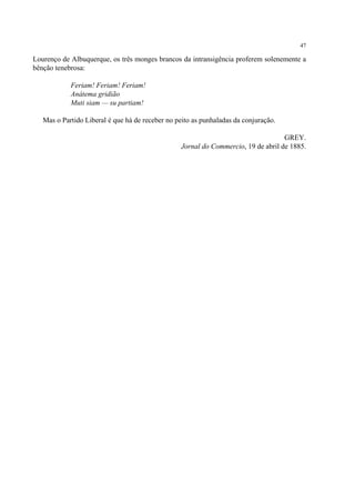 47

Lourenço de Albuquerque, os três monges brancos da intransigência proferem solenemente a
bênção tenebrosa:

            Feriam! Feriam! Feriam!
            Anátema gridião
            Muti siam — su partiam!

   Mas o Partido Liberal é que há de receber no peito as punhaladas da conjuração.

                                                                                   GREY.
                                                 Jornal do Commercio, 19 de abril de 1885.
 