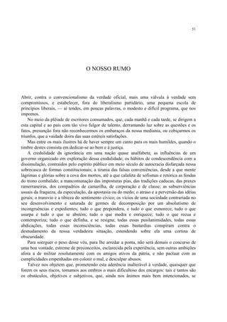 51




                                   O NOSSO RUMO



Abrir, contra o convencionalismo da verdade oficial, mais uma válvula à verdade sem
compromissos, e estabelecer, fora do liberalismo partidário, uma pequena escola de
princípios liberais, — aí tendes, em poucas palavras, o modesto e difícil programa, que nos
impomos.
    No meio da plêiade de escritores consumados, que, cada manhã e cada tarde, se dirigem a
esta capital e ao país com tão vivo fulgor de talento, derramando luz sobre as questões e os
fatos, presunção fora não reconhecermos os embaraços da nossa mediania, ou cobiçarmos os
triunfos, que a vaidade doira das suas estéreis satisfações.
    Mas entre os mais ilustres há de haver sempre um canto para os mais humildes, quando o
timbre destes consista em dedicar-se ao bem e à justiça.
    A credulidade da ignorância em uma nação quase analfabeta; as influências de um
governo organizado em exploração dessa credulidade; os hábitos de condescendência com a
dissimulação, contraídos pelo espírito público em meio século de autocracia disfarçada nessa
sobrecasca de formas constitucionais; a tirania das falsas conveniências, desde a que mente
lágrimas e glórias sobre a cova dos mortos, até a que calafeta de sofismas e retórica as fendas
do trono combalido; a mancomunação das imposturas pias, das tradições caducas, das praxes
ramerraneiras, dos compadrios de camarilha, de corporação e de classe; as subserviências
usuais da fraqueza, da especulação, da apostasia ou do medo; o atraso e a perversão das idéias
gerais; o transvio e a tibieza do sentimento cívico; os vícios de uma sociedade contrariada no
seu desenvolvimento e saturada de germes de decomposição por um absolutismo de
incongruências e expedientes; tudo o que prepondera, e tudo o que esmorece; tudo o que
usurpa e tudo o que se abstém; tudo o que medra e enriquece; tudo o que recua e
contemporiza; tudo o que definha, e se resigna; todas essas pusilanimidades, todas essas
abdicações, todas essas inconsciências, todas essas bastardias conspiram contra o
desnudamento da nossa verdadeira situação, estendendo sobre ela uma cortina de
obscuridade.
    Para soerguer o peso desse véu, para lhe arredar a ponta, não será demais o concurso de
uma boa vontade, estreme de preconceitos, esclarecida pela experiência, sem outras ambições
afora a de militar resolutamente com os amigos ativos da pátria, e não pactuar com as
cumplicidades empenhadas em colorir o mal, e desculpar abusos.
    Talvez nos objetem que, prometendo esta aderência inalterável à verdade, quaisquer que
forem os seus riscos, tomamos aos ombros o mais dificultoso dos encargos: tais e tantos são
os obstáculos, objetivos e subjetivos, que, ainda nos ânimos mais bem intencionados, se
 
