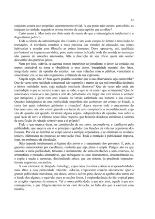 52

conjuram contra este propósito, aparentemente trivial. A que ponto não variam, com efeito, as
imagens da verdade, segundo o prisma interior de cada espírito que a reflete?
    Certo assim é. Mas nada nos dista mais da mente do que a intransigência intelectual e o
dogmatismo político.
    Toda a ciência da administração dos Estados é um vasto campo de debate e uma lição de
transações. A tolerância constitui a mais preciosa das virtudes de educação, nas almas
habituadas a estudar com filosofia as coisas humanas. Deve reputar-se, até, qualidade
profissional na imprensa periódica; pois, neste múnus delicado, onde tão amiúde as sentenças
não passam de emoções arrazoadas, falta à discrição de seu ofício quem não souber
desconfiar dos próprios juízos.
    Nem por isso, todavia, se acentua menos imperioso ao jornalismo o dever da verdade, ou
menos praticável se torna a obediência a esse dever. Integridade material dos fatos,
integridade moral da opinião do escritor, nas suas relações com o público, veracidade e
sinceridade: eis, se nos não enganamos, a fórmula da sua expressão.
    Singela regra, não é? Mas quem poderia sustentar que a sua observância seja comezinha?
Que de vezes uma realidade consensual não superpõe o manto da sua mal entendida decência
a tristes realidades reais, cuja nudação suscitaria clamores? Que de vezes não anda em
contradição o que se escreve com o que se sabe, o que se vê com o que se imprime? Que de
autoridades veneráveis não põem a arte do patriotismo em fingir não crer nunca a verdade
que malquista, e jurar com ares sisudos na versão carimbada dos homens e das coisas?
Quantas indulgências de uma publicidade imperfeita não acobertam até crimes de Estado, à
custa dos quais subsistem gabinetes e situações? Agora mesmo todo o mecanismo do
Governo entre nós não estará girando em torno de uma complacência inconstitucional, cujo
véu de quando em quando levantam alguns órgãos independentes da opinião, mas sobre a
qual recai de novo o silêncio desse falso respeito, que homizia ditaduras anônimas à sombra
de uma ficção de reinado sobrevivente a si próprio?
    Tudo o que merece durar, na constituição de um povo, recompõe-se, e tonifica-se pela
publicidade, que encerra em si o princípio regulador das funções da vida no organismo dos
Estados. Por ela se distribui ao corpo social a nutrição reparadora, e se eliminam os resíduos
tóxicos, elaborados no processo de renovação vital. Toda a restrição à publicidade importa,
logo, em embaraço de circulação.
    Dela depende inteiramente a higiene dos povos e o saneamento dos governos. É, pois, a
garantia conservadora por excelência, contanto que seja plena e ampla. Perigos são os que
esconde a meia publicidade, timorata e intermitente, de semi-revelações e semi-reservas, de
arremetidas e recuadas alternativas, que enfraquece os seus instrumentos, desacreditando-os,
e expõe a nação a surpresas, dissimulando crises, que um sistema de prudência impruden-
tíssima engravece, ou acelera.
    A essa claridade de lâmpada furta-fogo, cujos raios discretos evitam as responsabilidades
mais altas; a essa publicidade reticente, indecisa, crepuscular convém afoitamente opor a
grande publicidade meridiana, que desce, como o sol em pino, desde as agulhas dos serros até
o fundo dos algares, e equivale, para as nações livres, à resplandecência do dia tropical para
as criações vigorosas da natureza. Tal a nossa publicidade, a que nos atrai, aquela a que nos
consagramos, e que diligenciaremos servir com devoção, ao lado dos que a exercem com
mestria.
 