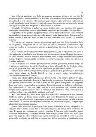 53

    Nem folha de oposição, nem folha de governo, aspiramos apenas a ser um eco do
sentimento público, interpretando-o com lealdade, ou o modificador do sentimento público,
aconselhando-o com simpatia. Não admitindo que o número seja o critério da razão, nem as
posições graduadas o selo das superioridades legítimas, buscaremos na serenidade das nossas
convicções coragem, para desagradar às potestades ou às maiorias.
    Sobretudo envidaremos o melhor do nosso império sobre nós mesmos, por guardar
escrupulosa equanimidade entre as pretensões do partidismo que inimiza os velhos partidos.
    Os partidos? E por que não lhes prestaremos o serviço da nossa franqueza, se, na ruína em
que se debatem, a sua retemperação não poderia nascer senão da consciência de seus erros? A
ambos eles deu o país certa soma de bem. Aos dois, ainda mor cópia de mal. Eis a síntese
histórica.
    Pelo que toca ao momento presente, diremos que, opulentos aliás de inteligência e força
no seu pessoal, amalgamam em si cada qual um caos de elementos contraditórios, cuja
colisão os condena a continuarem a vegetar no papel antigo de peças de xadrez na távola
imperial.
    A não sobrevir um profundo movimento de reorganização, que os resconstitua por idéias e
para idéias, não se habilitarão a ser úteis ao país, que nem sempre atina diferenciá-los, vendo-
os, como tem visto, servir a revezes a política um do outro, e surgir dentre os conservadores
os mais dispostos radicais, dentre os liberais os conservadores mais cautos, se a coroa e a
ocasião o reclamam.
    Ora, na esfera de ação a vitória pertence aos que sabem o que querem, tendo a energia de
o querer; e, atualmente, na política brasileira, a única afirmação de fé, decidida, nítida,
inteligível, que se descobre é a da agitação republicana, que já se chama legião.
    Não será ainda partido, para governar; mas já o é, para dissolver governos; e os dissolverá
todos, salvo, talvez, ao Partido Liberal, se este, a tempo, souber repopularizar-se,
convertendo-se em Partido Federal.
    Tirante esta última hipótese, bem pouco provável, não se há mister o dom da profecia,
para antever que a irradiação desse novo foco de calor e movimento determinará a fusão dos
dois partidos constitucionais um com o outro em suas partes homogêneas, desagregando
deles para o novo centro nuclear as moléculas democráticas, que em ambos se multiplicam.
Em conseqüência, a luta, que pode abrir-se a cada momento, que amanhã mesmo
presenciaremos, apenas feche os olhos o Imperador, terá de ferir-se entre a monarquia e a
república. A luta... mas então já não será tarde para lutar?
    Assaz indicado vai já o nosso rumo; e por aí se depreenderá sem custo a direção do nosso
pendor no exame de tantos outros assuntos, que caem diretamente no círculo do nosso
horizonte: as questões sociais, os problemas econômicos, os interesses do trabalho nos seus
vários ramos, os direitos da consciência filosófica, da consciência religiosa, a organização
administrativa, a instrução popular.
    Quanto caiba na medida de periódicos desta ordem, o Diário de Notícias não perderá de
vista que não há leitura salutar para o povo sem um pouco de ciência posta ao alcance de
todos. E, sempre que, na poesia, no romance, na crítica de boa nota, pudermos colher algum
mimo, que não desmereça dos nossos leitores, não nos esqueceremos de que esse aroma, com
que a fina graça das letras embalsama de ideal a atmosfera da realidade, é, sobre todos, um
gozo sutil e benfazejo, que dulcifica os estudos mais áridos, harmoniza as dissidências mais
 