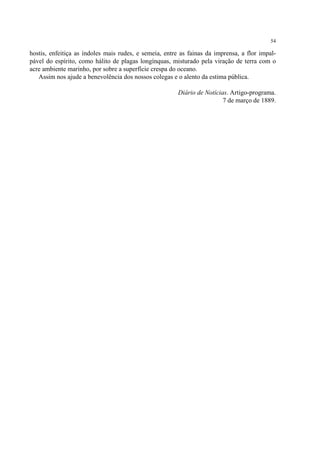54

hostis, enfeitiça as índoles mais rudes, e semeia, entre as fainas da imprensa, a flor impal-
pável do espírito, como hálito de plagas longínquas, misturado pela viração de terra com o
acre ambiente marinho, por sobre a superfície crespa do oceano.
   Assim nos ajude a benevolência dos nossos colegas e o alento da estima pública.

                                                        Diário de Notícias. Artigo-programa.
                                                                         7 de março de 1889.
 