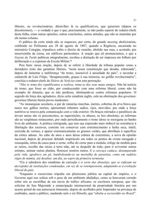 57

liberais, ou revolucionárias, dêem-lhes lá os qualificativos, que quiserem (depois os
discutiremos), — a verdade é que o que, precisamente, se não podia esperar do redator-chefe
desta folha, eram outras opiniões, outras conclusões, outras atitudes, que não as mantidas por
ele nestas colunas.
    O público da corte ainda não se esqueceu, por certo, do grande meeting abolicionista,
celebrado no Politeama aos 28 de agosto de 1887, quando a Regência, encarnada no
ministério Cotegipe, tripudiava sobre o direito de reunião, abolido nas ruas, e acoitado, por
misericórdia da coroa, em edifícios particulares. A oração que ali pronunciamos, e que a
Gazeta da Tarde publicou integralmente, recebeu a distinção de ser impressa em folheto por
deliberação e a expensas da Escola Militar.*
    Pois bem: nessa oração, depois de se referir à liberdade da tribuna popular como a
derradeiro resto das garantias liberais, “nesta nossa constituição que desaba, esboroada”,
depois de lamentar a indiferença “do trono, insensível à ansiedade do país”, e recordar a
catástrofe de Luís Filipe, “desaparecendo, graças à sua teimosia, no golfão revolucionário”,
concluía o redator-chefe do Diário de Notícias com esta peroração:
    “Não se tema dos republicanos a realeza; tema-se dos seus maus amigos. Não há notícia
de trono, que fosse ao chão, por condescender com uma reforma liberal, como não há
exemplo de dinastia, que se não perdesse, obstinando-se contra reformas populares. O
segredo da força dos agitadores, dizia certo estadista inglês, está na obstinação dos governos:
governos liberais fazem povos moderatos.
    “As monarquias seculares, a par de ramarias murchas, inertes, cobertas da erva brava que
nasce nos galhos mortos, apresentam rebentos sadios, rijos, atrevidos, por onde a força
nutritiva se renova pela comunicação com a vida exterior. Os braços mirrados e paralíticos da
árvore anosa são os preconceitos, as superstições, os abusos, as leis obsoletas; as reformas
são as vergônteas renascentes, por onde periodicamente o trono idoso se reoxigena ao banho
livre do ambiente. A política retrógrada, que tem sua expressão mais imbecil na resistência à
libertação dos escravos, consiste em conservar com estremecimento a lenha seca, inútil,
corroída de vermes, e aparar sistematicamente os grumos verdes, que abrolham à superfície
da córtex adusta. Ao cabo de anos e anos dessa cultura de extermínio, a seiva da opinião
nacional, depois de procurar debalde respiráculo em todos os pontos da crosta enrugada e
ressequida, retira da casca para o cerne, reflui do cerne para a medula, refoge da medula para
as raízes, recolhe das raízes à terra mãe, até se despedir de todo, para ir aviventar outras
estirpes, animar outras plantas, florescer noutros ramos. E a carcaça caduca, desamparada
pela vida, apodrece em pé, bamboleando-se na mortalha de parasitas, como em sudário
régio de múmia, até desabar, um dia, ao sopro da primeira tormenta.
    “Eis a sabedoria dos estadistas de carroção e a sorte das dinastias, que se enfezam na
decrepidez de instituições condenadas, em vez de se retemperarem, adaptando-se à evolução
liberal do país.
    “Enquanto o escravismo tripudia em pleníssimo jubileu na capital do império, e o
Governo aqui nos sufoca sob o peso de um ambiente abafadiço, como se houveram cerrado
sobre nós as escotilhas de um navio do tráfico africano, os escritores europeus, que vão
solicitar de Sua Majestade a emancipação internacional da propriedade literária por um
ucasse postal da sua autocracia itinerante, depois de acolhidos pelo Imperador na privança de
confrades, saem a público, saudando nele o rei filósofo, que “aboliu a escravidão no Brasil”.
 