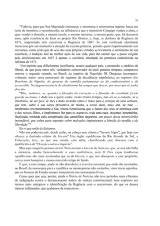 59

    “Todavia, para que Sua Majestade estremeça, e estremeça a sereníssima regente, basta um
resto de memória; e reconhecerão, na influência a que o ministério Cotegipe vendeu a alma, e
quer vender a dinastia, a mesma escola, o mesmo interesse, a mesma gente, que, há dezesseis
anos, opôs resistência de feras ao projeto Rio Branco, e, hoje, se desforra da Regência de
1871, imprimindo selo escravista à Regência de 1887. Se esta verificada identidade
merecesse por um momento a atenção da excelsa princesa, perante quem respeitosamente nos
curvamos, estou certo que do seio das suas próprias virtudes se levantaria o sentimento de sua
coerência, a tradição leal da melhor ação de sua vida, para lhe atestar que o passo exigido
pelo abolicionismo em 1887 é apenas o corolário retardado da premissa estabelecida na
reforma de 1871.
    “Um espírito que dificilmente justificaria, noutro qualquer país, a pretensão a créditos de
liberal, de que goza entre nós, verdadeiro conservador da mais genuína têmpera, comparava
outrora o segundo reinado, no Brasil, ao império de Napoleão III. Desgraça incompara-
velmente maior seria passarmos do regímen da decadência napoleônica ao regímen dos
Bourbons de Nápoles, do governo da comédia parlamentar ao do confessionário e da
escravidão. Na degenerescência do absolutismo há sempre que descer, por mais que se tenha
descido.
    “Mas, senhores, se, quando a filosofia da corrução e a filosofia da crueldade fazem
guarda ao trono, é dado aos a quem coube, nestes tristes tempos, não sei se o consolo, se o
infortúnio, de ser pais; se lhes é dado levantar olhos e mãos para o coração de uma senhora,
que tem, sobre a sua coroa presuntiva de rainha, a coroa ideal, mais alta, de mãe —
lembremos reverentemente a Sua Alteza Sereníssima que o futuro dos seus se entrelaça com
o dos nossos filhos, e imploremos-lhe para os escravos, toda uma raça, inocente, benemérita,
flagiciada, roubada pela conspiração das camarilhas negreiras, um pouco dessa misericórdia
insondável, que sobra para espargir sobre malvados impenitentes a bênção do perdão e da
liberdade.”*
    Eis o que então já dizíamos.
    Não nos poderiam pôr, desde então, na cabeça esse clássico “barrete frígio”, que hoje nos
oferece o ilustrado redator da Gazeta? Um órgão republicano do Rio Grande do Sul, a
Federação, teve, ao que nos consta, essa idéia, classificando esse discurso com o
qualificativo de “Oração contra o Império”.
    Mas aqui ninguém pensou em tal. Nem mesmo a Gazeta de Notícias, que, se nos não falha
a memória, aludiu benevolamente a essa conferência, nem O País cujas tendências
republicanas são mais acentuadas que as da Gazeta, e que nos obsequiou a esse propósito,
com o mais lisonjeiro e menos merecido artigo de fundo.
    É que, a esse tempo, ainda se não descobrira a craveira nacional, por onde são enxotadas,
no Brasil, da monarquia para a república os monarquistas não cortesãos, visto terem opiniões,
que os homens de Estado sempre sustentaram nas monarquias livres.
    Como quer que seja, porém, ainda o Diário de Notícias não teve períodos mais vibrantes
de indignação contra o derrancamento áulico da realeza constitucional, nem exprimiu em
termos mais enérgicos a identificação da Regência com o escravismo, do que os desses
tópicos inflamados, que acabamos de transcrever.
 