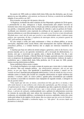 60

    Em janeiro de 1888 coube ao redator-chefe desta folha uma das distinções, que ele mais
aprecia na sua vida pública: a de escrever, na Gazeta de Notícias, a convite de sua brilhante
redação, O ano político em 1887.
    Pois aí mesmo, no artigo de 6 de janeiro, dizia ele:
    “A Regência, recebendo das mãos exânimes de Sua Majestade o gabinete de 20 de agosto,
e protraindo-lhe os dias, entregou-se à ficção, desmascarada pelo próprio Governo no
momento mais crítico da questão militar, à ficção que atribui ao príncipe reinante, até o dia de
sua partida, a integridade perfeita das faculdades de reflexão e ação na gerência do Estado.
Acolhendo esse ministério como expressão da confiança de seu augusto pai, a sereníssima
princesa submeteu-se a um falso pressuposto; e, deixando a esse Governo a mais desenfreada
liberdade para o mal, não fez mais que envolver a sua solidariedade atual e vindoura numa
política, que representa, de fato, a seqüência do interregno aberto, no primeiro quartel de
1887, pela moléstia do Imperador.”
    Foi esta sempre a corda, por onde continuaram a vibrar, na tribuna pública, as nossas
convicções, adquiridas numa escola liberal, onde monarquismo não exprime abdicação da
consciência política, e a verdade histórica não se adapta aos interesses transitórios dos
partidos.
    A injustiça que hoje nos salteia de arraiais amigos e generosos, como os da Gazeta, e nos
procura macular, por aí, em agressões inomináveis, sob a invocação do abolicionismo, é a
mesma, com que o escravismo nos agredia, antes e depois da abolição. Um dia, o ano
transato, na tribuna do Senado, o falecido Barão de Cotegipe, querendo assustar a monarquia
com os progressos da propaganda republicana, leu aos representantes vitalícios da nação a
conferência, que o redator-chefe desta folha proferira, em 31 de maio de 1888, perante
imenso meeting abolicionista na Bahia.
    Nessa conferência falava assim o orador:
    “A evolução da Regência veio ainda a tempo de mostrar que o trono não é o irmão siamês
do cativeiro. Mas essa mutação política, que abolicionistas eminentes, não sei por que
justiça, ou por que lógica, têm agradecido à munificência da realeza, é simples ato da
vontade nacional, alumiada pela propaganda abolicionista; é obra da atitude da raça escrava,
rebelada contra os feudos pela invasão do evangelho abolicionista na região tenebrosa das
senzalas; é resultado, enfim, do clamor público, agitado pelas circunstâncias que acabarão
por encarnar a escravidão no ministério mais impopular do segundo reinado, e entregá-lo às
iras da questão militar.
    “Uma nação que não tem, ao menos, consciência do bem, que deve a si mesma, e não
sabe senão laurear os seus senhores com a honra das capitulações, que lhes extorque, é uma
vil aglomeração de ilotas. A verdade, neste qüinqüênio que data a agonia do elemento servil,
é que o país andou sempre adiante do trono, e que o trono atrasou, quanto lhe coube nas
forças, o advento da redenção, condescendendo com o gabinete do sebastianismo escravista
no remonte da escravidão pelo mais odioso dos mecanismos. Hoje a Regência pratica às
escâncaras, em solenidades públicas, o acoitamento de escravos, capitulado, contra nós, como
roubo pela infame lei do império, lei de ontem. Mas isso depois que dos serros do Cubatão se
despenhava para a liberdade a avalancha negra, e o “não quero” do escravo impôs aos
fazendeiros a abolição.
 