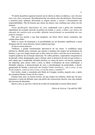 61

    “O mérito da política regencial consiste em ter aberto os olhos à evidência, e não chicanar
mais com o fato consumado. Reconheçamos-lhe este mérito; mas não deliremos. Preservemos
a memória justa; saibamos discriminar as origens morais, e exercer o discernimento das
responsabilidades. Não há hosanas que entoar aos deuses, mas confiança que cobrar em nós
mesmos.
    “Essas glorificações imperialistas do cetro, emplumado com a glória dos resultados
espontâneos da evolução nacional na política do Estado, é, ainda, a última cena chinesa da
educação dos espíritos pela escravidão, influindo insensivelmente na mentalidade dos seus
próprios inimigos.”
    Não será isso mesmo o que hoje pregamos, em frases talvez menos veementes, das
colunas desta folha?
    Sobre os riscos da monarquia e as possibilidades de um desenlace republicano a nossa
franqueza não foi, nesse discurso, menos explícita que hoje.
    Aí têm as nossas palavras:
    “Senhores, a grande transformação aproxima-se de seu termo. A cordilheira negra
esboroa-se, abalada pelas comoções que operam a mudança dos tempos nas profundezas da
história; e, por esse rasgão imenso que se abre, entra em cheio o azul dos novos horizontes, o
oxigênio poderoso da civilização americana. Os velhos partidos, cooperadores irregeneráveis
do passado, rolam, desagregados, para o abismo, entre os destroços de uma era que acabou; e,
pelo espaço que a tempestade salvadora purifica, os ventos do norte e sul trazem, suspensas
em dispersão, para caírem sobre a terra, as idéias vivificadoras da nossa reabilitação: a
liberdade religiosa, a democratização do voto, a desenfeudação da propriedade, a desoli-
garquização do Senado, a federação dos Estados Unidos brasileiros... com a coroa, se esta
lhe for propícia, contra ou sem a coroa, se esta lhe tomar o caminho!”*
    Este trecho, citado e comentado pelo Barão de Cotegipe, recebeu, naquela casa, o apoio
dos senadores Dantas, Franco de Sá e outros.
    Estamos hoje, pois, no mesmo terreno, em que sempre nos achamos, desde que, há anos,
esposamos a causa da abolição, para cuja glória não concorremos decerto, mas cuja tradição
não havemos de abastardar.
    Quem é, pois, aí, que tem o direito de averbar de inesperadas as nossas idéias atuais?

                                                        Diário de Notícias, 2 de abril de 1889.
 