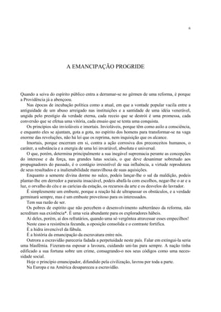 6




                         A EMANCIPAÇÃO PROGRIDE



Quando a seiva do espírito público entra a derramar-se no gérmen de uma reforma, é porque
a Providência já a abençoou.
    Nas épocas de incubação política como a atual, em que a vontade popular vacila entre a
antiguidade de um abuso arreigado nas instituições e a santidade de uma idéia venerável,
ungida pelo prestígio da verdade eterna, cada receio que se destrói é uma promessa, cada
conversão que se efetua uma vitória, cada ensaio que se tenta uma conquista.
    Os princípios são invioláveis e imortais. Invioláveis, porque têm como asilo a consciência,
e enquanto eles se ajuntam, gota a gota, no espírito dos homens para transformar-se na vaga
enorme das revoluções, não há lei que os reprima, nem inquisição que os alcance.
    Imortais, porque encerram em si, contra a ação corrosiva dos preconceitos humanos, o
caráter, a substância e a energia de uma lei invariável, absoluta e universal.
    O que, porém, determina principalmente a sua inegável supremacia perante as concepções
do interesse e da força, nas grandes lutas sociais, o que deve desanimar sobretudo aos
propugnadores do passado, é o contágio irresistível de sua influência, a virtude reprodutora
de seus resultados e a inalienabilidade maravilhosa de suas aquisições.
    Enquanto a semente divina dorme no sulco, podeis lançar-lhe o sal da maldição, podeis
plantar-lhe em derredor a parasita insaciável, podeis abafá-la com escolhos, negar-lhe o ar e a
luz, o orvalho do céu e as carícias da estação, os recursos da arte e os desvelos do lavrador.
    É simplesmente um embuste, porque a reação há de ultrapassar os obstáculos, e a verdade
germinará sempre, mas é um embuste proveitoso para os interessados.
    Tem sua razão de ser.
    Os pobres de espírito que não percebem o desenvolvimento subterrâneo da reforma, não
acreditam sua existência*. É uma veia abundante para os exploradores hábeis.
    Ai deles, porém, ai dos refratários, quando uma só vergôntea atravessar esses empecilhos!
    Neste caso a resistência fecunda, a oposição consolida e o contraste fortifica.
    É a hidra invencível da fábula.
    É a história da emancipação da escravatura entre nós.
    Outrora a escravidão pareceria fadada a perpetuidade neste país. Falar em extingui-la seria
uma blasfêmia. Fizeram-na esposar a lavoura, cuidando uni-las para sempre. A nação tinha
edificado a sua fortuna sobre um crime, consagrando-o nos seus códigos como uma neces-
sidade social.
    Hoje o princípio emancipador, difundido pela civilização, lavrou por toda a parte.
    Na Europa e na América desapareceu a escravidão.
 