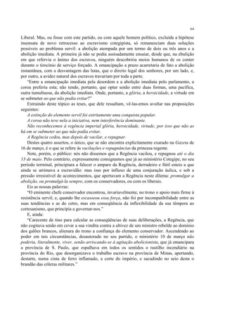 64

Liberal. Mas, ou fosse com este partido, ou com aquele homem político, excluída a hipótese
insensata de novo retrocesso ao escravismo cotegipista, só remanesciam duas soluções
possíveis ao problema servil: a abolição atempada por um termo de dois ou três anos e a
abolição imediata. A primeira já não se podia assisadamente ensaiar, desde que, na ebulição
em que refervia o ânimo dos escravos, ninguém descobriria meios humanos de os conter
durante o tirocínio de serviço forçado. A emancipação a prazo acarretaria de fato a abolição
instantânea, com a desvantagem das lutas, que o direito legal dos senhores, por um lado, e,
por outro, a avidez natural dos escravos travariam por toda a parte.
    “Entre a emancipação imediata pela desordem e a abolição imediata pelo parlamento, a
coroa preferiu esta; não tendo, portanto, que optar senão entre duas formas, uma pacífica,
outra tumultuosa, da abolição imediata. Onde, portanto, a glória, a heroicidade, a virtude em
se submeter ao que não podia evitar?”
    Extraindo deste tópico as teses, que dele ressaltam, vê-las-emos avultar nas proposições
seguintes:
    A extinção do elemento servil foi estritamente uma conquista popular.
    A coroa não teve nela a iniciativa, nem interferência dominante.
    Não reconhecemos à regência imperial glória, heroicidade, virtude; por isso que não as
há em se submeter ao que não podia evitar.
    A Regência cedeu, mas depois de vacilar, e repugnar.
    Destes quatro assertos, o único, que se não encontra explicitamente exarado na Gazeta de
16 de março, é o que se refere às vacilações e repugnâncias da princesa regente.
    Note, porém, o público: nós não dissemos que a Regência vacilou, e repugnou até o dia
13 de maio. Pelo contrário, expressamente consignamos que já ao ministério Cotegipe, no seu
período terminal, principiara a falecer o amparo da Regência, derradeiro e fútil esteio a que
ainda se arrimava a escravidão: mas isso por influxo de uma conjuração áulica, e sob a
pressão irresistível de acontecimentos, que apertavam a Regência neste dilema: promulgar a
abolição, ou promulgá-la sempre, com os conservadores, ou com os liberais.
    Eis as nossas palavras:
    “O eminente chefe conservador encontrou, invariavelmente, no trono o apoio mais firme à
resistência servil; e, quando lhe escasseou essa força, não foi por incompatibilidade entre as
suas tendências e as do cetro, mas em conseqüência da inflexibilidade da sua têmpera ao
cortesanismo, que principia a governar-nos.”
    E, ainda:
    “Carecente de tino para calcular as conseqüências de suas deliberações, a Regência, que
não cogitava senão em cevar a sua vindita contra a altivez de um ministro rebelde ao domínio
dos galões brancos, alienara do trono a confiança do elemento conservador. Ascendendo ao
poder em tais circunstâncias, desautorado no seu partido, o ministério 10 de março não
poderia, literalmente, viver, senão arriscando-se à agitação abolicionista, que já emancipara
a província de S. Paulo, que espalhava em todos os sentidos o rastilho incendiário na
província do Rio, que desorganizava o trabalho escravo na província de Minas, apertando,
destarte, numa cinta de ferro inflamado, a corte do império, e sacudindo no seio desta o
brandão das cóleras militares.”
 