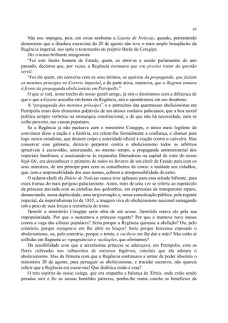 65

    Não nos impugna, pois, em coisa nenhuma a Gazeta de Notícias, quando, pretendendo
demonstrar que a ditadura escravista do 20 de agosto não teve o mais amplo beneplácito da
Regência imperial, nos opõe o testemunho do próprio Barão de Cotegipe.
    Diz o nosso brilhante antagonista:
    “Foi este ilustre homem de Estado, quem, ao abrir-se a sessão parlamentar do ano
passado, declarou que, por vezes, a Regência insinuara que era preciso tratar da questão
servil.
    “Foi ele quem, em conversa com os seus íntimos, se queixou da propaganda, que faziam
os meninos príncipes no Correio Imperial, e da parte ativa, ostensiva, que a Regente tomara
à frente da propaganda abolicionista em Petrópolis.”
    O que aí está, nesse trecho do nosso gentil amigo, já nós o disséramos com a diferença de
que o que a Gazeta assoalha em honra da Regência, nós o apontáramos em seu desabono.
    A “propaganda dos meninos príncipes” e o patrocínio das quermesses abolicionistas em
Petrópolis eram dois elementos palpáveis de um desses conluios palacianos, que a boa moral
política sempre verberou na monarquia constitucional, e de que não há necessidade, nem se
colhe proveito, nas causas populares.
    Se a Regência já não pactuava com o ministério Cotegipe, o único meio legítimo de
convencer disso a nação e a história, era retirar-lhe formalmente a confiança, e chamar para
logo outros estadistas, que dessem corpo e autoridade oficial à reação contra o cativeiro. Mas
conservar esse gabinete, deixá-lo perpetrar contra o abolicionismo todos os arbítrios
aprazíveis à escravidão, autorizando, ao mesmo tempo, a propaganda antiministerial dos
imperiais bambinos, e associando-se às expansões libertadoras na capital de estio do nosso
high-life, era desconhecer o primeiro de todos os deveres de um chefe de Estado para com os
seus ministros, de um príncipe para com os conselheiros da coroa: a lealdade aos cidadãos,
que, com a responsabilidade dos seus nomes, cobrem a irresponsabilidade do cetro.
    O redator-chefe do Diário de Notícias nunca teve aplausos para essa atitude bifronte, para
esses tramas do mais perigoso palacianismo. Antes, mais de uma vez se referiu ao espetáculo
da princesa ataviada com as camélias dos quilombos, em expressões de transparente reparo,
denunciando, nessa duplicidade, uma tergiversação e, nessa conculcação pública, pela regente
imperial, da imperialíssima lei de 1835, a imagem viva do abolicionismo nacional esmagando
sob o peso de suas forças a resistência do trono.
    Demitir o ministério Cotegipe seria obra de um aceno. Demitido estava ele pela sua
impopularidade. Por que o sustentava a princesa regente? Por que o manteve nove meses
contra a vaga das cóleras populares? Seria porque a Regência quisesse a abolição? Ou, pelo
contrário, porque repugnava em lhe abrir os braços? Seria porque houvesse esposado o
abolicionismo, ou, pelo contrário, porque o temia, e vacilava em lhe dar a mão? Não estão aí
colhidas em flagrante as repugnâncias e vacilações, que afirmamos?
    Da sensibilidade com que a sereníssima princesa se adereçava, em Petrópolis, com as
flores cultivadas nos valhacoitos de escravos fugitivos, concluís que ela adotara o
abolicionismo. Mas da firmeza com que a Regência continuava a armar de poder absoluto o
ministério 20 de agosto, para perseguir os abolicionistas, e trucidar escravos, não quereis
inferir que a Regência era escravista! Que dialética então é essa?
    O reto espírito do nosso colega, que ora empunha a balança de Têmis, onde estão sendo
pesadas oiro e fio as nossas humildes palavras, ponha-lhe numa concha os benefícios da
 