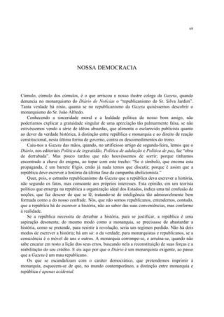 69




                               NOSSA DEMOCRACIA



Cúmulo, cúmulo dos cúmulos, é o que arriscou o nosso ilustre colega da Gazeta, quando
denuncia no monarquismo do Diário de Notícias o “republicanismo do Sr. Silva Jardim”.
Tanta verdade há nisto, quanta se no republicanismo da Gazeta quiséssemos descobrir o
monarquismo do Sr. João Alfredo.
    Conhecendo a sinceridade moral e a lealdade política do nosso bom amigo, não
poderíamos explicar a gratuidade singular de uma apreciação tão palmarmente falsa, se não
estivéssemos vendo a série de idéias absurdas, que alimenta o esclarecido publicista quanto
ao dever da verdade histórica, à distinção entre república e monarquia e ao direito de reação
constitucional, nesta última forma de governo, contra os descomedimentos do trono.
    Caiu-nos a Gazeta das mãos, quando, no artificioso artigo de segunda-feira, lemos que o
Diário, nos editoriais Política de ingratidão, Política de adulação e Política de paz, faz “obra
de derrubada”. Mas pouco tardou que não houvéssemos de sorrir; porque tínhamos
encontrado a chave do enigma, ao topar com este trecho: “Se o símbolo, que encima esta
propaganda, é um barrete frígio, então já nada temos que discutir; porque é assim que a
república deve escrever a história da última fase da campanha abolicionista.”
    Quer, pois, o estranho republicanismo da Gazeta que a república deva escrever a história,
não segundo os fatos, mas consoante aos próprios interesses. Esta opinião, em um teorista
político que enxerga na república a organização ideal dos Estados, indica uma tal confusão de
noções, que faz descrer do que se lê, tratando-se de inteligência tão admiravelmente bem
formada como a do nosso confrade. Nós, que não somos republicanos, entendemos, contudo,
que a república há de escrever a história, não ao sabor das suas conveniências, mas conforme
à realidade.
    Se a república necessita de deturbar a história, para se justificar, a república é uma
aspiração desonesta; do mesmo modo como a monarquia, se precisasse de abastardar a
história, como se pretende, para resistir à revolução, seria um regímen perdido. Não há dois
modos de escrever a história; há um só: o da verdade, para monarquistas e republicanos, se a
consciência é o móvel de uns e outros. A monarquia corrompe-se, e arruína-se, quando não
sabe encarar em rosto a lição dos seus erros, buscando nela a reconstituição de suas forças e a
reabilitação do seu crédito. E eis aqui por que o Diário é um monarquista exigente, ao passo
que a Gazeta é um mau republicano.
    Os que se escandalizam com o caráter democrático, que pretendemos imprimir à
monarquia, esquecem-se de que, no mundo contemporâneo, a distinção entre monarquia e
república é apenas acidental.
 