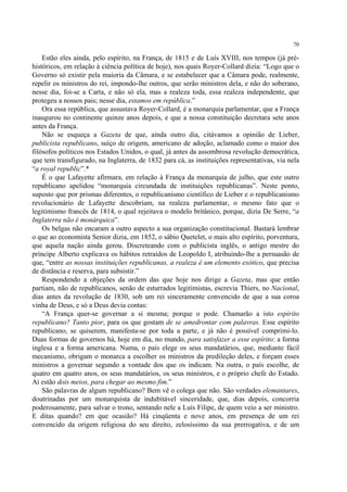 70

    Estão eles ainda, pelo espírito, na França, de 1815 e de Luís XVIII, nos tempos (já pré-
históricos, em relação à ciência política de hoje), nos quais Royer-Collard dizia: “Logo que o
Governo só existir pela maioria da Câmara, e se estabelecer que a Câmara pode, realmente,
repelir os ministros do rei, impondo-lhe outros, que serão ministros dela, e não do soberano,
nesse dia, foi-se a Carta, e não só ela, mas a realeza toda, essa realeza independente, que
protegeu a nossos pais; nesse dia, estamos em república.”
    Ora essa república, que assustava Royer-Collard, é a monarquia parlamentar, que a França
inaugurou no continente quinze anos depois, e que a nossa constituição decretara sete anos
antes da França.
    Não se esqueça a Gazeta de que, ainda outro dia, citávamos a opinião de Lieber,
publicista republicano, suíço de origem, americano de adoção, aclamado como o maior dos
filósofos políticos nos Estados Unidos, o qual, já antes da assombrosa revolução democrática,
que tem transfigurado, na Inglaterra, de 1832 para cá, as instituições representativas, via nela
“a royal republic”.*
    É o que Lafayette afirmara, em relação à França da monarquia de julho, que este outro
republicano apelidou “monarquia circundada de instituições republicanas”. Neste ponto,
suposto que por prismas diferentes, o republicanismo científico de Lieber e o republicanismo
revolucionário de Lafayette descobriam, na realeza parlamentar, o mesmo fato que o
legitimismo francês de 1814, o qual rejeitava o modelo britânico, porque, dizia De Serre, “a
Inglaterra não é monárquica”.
    Os belgas não encaram a outro aspecto a sua organização constitucional. Bastará lembrar
o que ao economista Senior dizia, em 1852, o sábio Quetelet, o mais alto espírito, porventura,
que aquela nação ainda gerou. Discreteando com o publicista inglês, o antigo mestre do
príncipe Alberto explicava os hábitos retraídos de Leopoldo I, atribuindo-lhe a persuasão de
que, “entre as nossas instituições republicanas, a realeza é um elemento exótico, que precisa
de distância e reserva, para subsistir.”
    Respondendo a objeções da ordem das que hoje nos dirige a Gazeta, mas que então
partiam, não de republicanos, senão de esturrados legitimistas, escrevia Thiers, no Nacional,
dias antes da revolução de 1830, sob um rei sinceramente convencido de que a sua coroa
vinha de Deus, e só a Deus devia contas:
    “A França quer-se governar a si mesma; porque o pode. Chamarão a isto espírito
republicano? Tanto pior, para os que gostam de se amedrontar com palavras. Esse espírito
republicano, se quiserem, manifesta-se por toda a parte, e já não é possível comprimi-lo.
Duas formas de governos há, hoje em dia, no mundo, para satisfazer a esse espírito: a forma
inglesa e a forma americana. Numa, o país elege os seus mandatários, que, mediante fácil
mecanismo, obrigam o monarca a escolher os ministros da predileção deles, e forçam esses
ministros a governar segundo a vontade dos que os indicam. Na outra, o país escolhe, de
quatro em quatro anos, os seus mandatários, os seus ministros, e o próprio chefe do Estado.
Aí estão dois meios, para chegar ao mesmo fim.”
    São palavras de algum republicano? Bem vê o colega que não. São verdades elemantares,
doutrinadas por um monarquista de indubitável sinceridade, que, dias depois, concorria
poderosamente, para salvar o trono, sentando nele a Luís Filipe, de quem veio a ser ministro.
E ditas quando? em que ocasião? Há cinqüenta e nove anos, em presença de um rei
convencido da origem religiosa do seu direito, zelosíssimo da sua prerrogativa, e de um
 