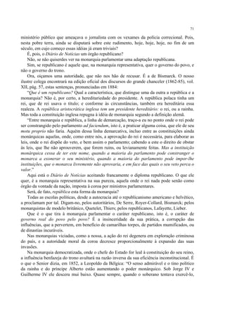 71

ministério público que ameaçava o jornalista com os vexames da polícia correcional. Pois,
nesta pobre terra, ainda se disputará sobre este rudimento, hoje, hoje, hoje, no fim de um
século, em cujo começo essas idéias já eram triviais?
    É, pois, o Diário de Notícias um órgão republicano?
    Não, se não quiserdes ver na monarquia parlamentar uma adaptação republicana.
    Sim, se republicano é aquele que, na monarquia representativa, quer o governo do povo, e
não o governo do trono.
    Ora, oiçamos uma autoridade, que não nos hão de recusar. É a de Bismarck. O nosso
ilustre colega encontrará na edição oficial dos discursos do grande chanceler (1862-85), vol.
XII, pág. 57, estas sentenças, pronunciadas em 1884:
    “Que é um republicano? Qual a característica, que distingue uma da outra a república e a
monarquia? Não é, por certo, a hereditariedade do presidente. A república polaca tinha um
rei, que de rei usava o título; e conforme às circunstâncias, também era hereditária essa
realeza. A república aristocrática inglesa tem um presidente hereditário: o rei, ou a rainha.
Mas toda a constituição inglesa repugna à idéia de monarquia segundo a definição alemã.
    “Entre monarquia e república, a linha de demarcação, traço-a eu no ponto onde o rei pode
ser constrangido pelo parlamento ad faciendum, isto é, a praticar alguma coisa, que ele de seu
motu proprio não faria. Aquém dessa linha demarcativa, incluo entre as constituições ainda
monárquicas aquelas, onde, como entre nós, a aprovação do rei é necessária, para elaborar as
leis, onde o rei dispõe do veto, e bem assim o parlamento; cabendo a este o direito de obstar
às leis, que lhe não aprouverem, que forem ruins, ou levianamente feitas. Mas a instituição
monárquica cessa de ter este nome, quando a maioria do parlamento pode constranger o
monarca a exonerar o seu ministério, quando a maioria do parlamento pode impor-lhe
instituições, que o monarca livremente não aprovaria, e em face das quais o seu veto perca o
valor.”
    Aqui está o Diário de Notícias aceitando francamente o diploma republicano. O que ele
quer, é a monarquia representativa na sua pureza, aquela onde o rei nada pode senão como
órgão da vontade da nação, imposta à coroa por ministros parlamentares.
    Será, de fato, república esta forma da monarquia?
    Todas as escolas políticas, desde a autocracia até o republicanismo americano e helvético,
a proclamam por tal. Digam-no, pelos autoritários, De Serre, Royer-Collard, Bismarck; pelos
monarquistas de modelo britânico, Quetelet, Thiers; pelos republicanos, Lafayette, Lieber.
    Que é o que tira à monarquia parlamentar o caráter republicano, isto é, o caráter de
governo real do povo pelo povo? É a insinceridade da sua prática, a corrupção das
influências, que a pervertem, em benefício de camarilhas torpes, de partidos mumificados, ou
de dinastias incuráveis.
    Nas monarquias viciadas, como a nossa, a ação do rei degenera em exploração criminosa
do país, e a autoridade moral da coroa decresce proporcionalmente à expansão das suas
invasões.
    Na monarquia democratizada, onde o chefe do Estado for leal à constituição do seu reino,
a influência benfazeja do trono avultará na razão inversa da sua eficiência inconstitucional. É
o que o Senior dizia, em 1852, a Leopoldo da Bélgica: “O senso admirável e o tino político
da rainha e do príncipe Alberto estão aumentando o poder monárquico. Sob Jorge IV e
Guilherme IV ele descera mui baixo. Quase sempre, quando o soberano tentava exercê-lo,
 